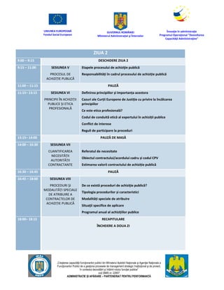 UNIUNEA EUROPEANĂ
Fondul Social European
GUVERNUL ROMÂNIEI
Mînisterul Admînistraţiei şi Înternelor
Înovaţie în admînistraţie
Programul Operaţional "Dezvoltarea
Capacităţii Admînistraţive"
„Creşterea capacităţii funcţionarilor publici din Mînisterul Apărării Naţionale şi Agenţiei Naţionale a
Funcţionarilor Publici de a gesţiona procesele de management strategic însţituţional şi de proiect,
în contextul dezvoltării şi întăririi rolului funcţiei publice”
cod SMIS nr. 22857
ADMINISTRAȚIE ȘI APĂRARE – PARTENERIAT PENTRU PERFORMANȚĂ
ZIUA 2
9:00 – 9:15 DESCHIDERE ZIUA 2
9:15 – 11:00 SESIUNEA V
PROCESUL DE
ACHIZIȚIE PUBLICĂ
Etapele procesului de achiziţie publică
Responsabilități în cadrul procesului de achiziție publică
11:00 – 11:15 PAUZĂ
11:15– 13:15 SESIUNEA VI
PRINCIPII ÎN ACHIZIȚII
PUBLICE ȘI ETICA
PROFESIONALĂ
Definirea principiilor și importanța acestora
Cazuri ale Curții Europene de Justiție cu privire la încălcarea
principiilor
Ce este etica profesională?
Codul de conduită etică al expertului în achiziții publice
Conflict de interese
Reguli de participare la proceduri
13:15– 14:00 PAUZĂ DE MASĂ
14:00 – 16:30 SESIUNEA VII
CUANTIFICAREA
NECESITĂȚII
AUTORITĂȚII
CONTRACTANTE
Referatul de necesitate
Obiectul contractului/acordului cadru și codul CPV
Estimarea valorii contractului de achiziție publică
16:30 – 16:45 PAUZĂ
16:45 – 18:00 SESIUNEA VIII
PROCEDURI ŞI
MODALITĂȚI SPECIALE
DE ATRIBUIRE A
CONTRACTELOR DE
ACHIZIȚIE PUBLICĂ
De ce există proceduri de achiziţie publică?
Tipologia procedurilor și caracteristici
Modalități speciale de atribuire
Situaţii specifice de aplicare
Programul anual al achizițiilor publice
18:00– 18:15 RECAPITULARE
ÎNCHEIERE A DOUA ZI
 