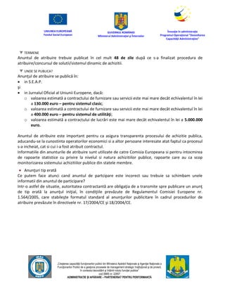 UNIUNEA EUROPEANĂ
Fondul Social European
GUVERNUL ROMÂNIEI
Mînisterul Admînistraţiei şi Înternelor
Înovaţie în admînistraţie
Programul Operaţional "Dezvoltarea
Capacităţii Admînistraţive"
„Creşterea capacităţii funcţionarilor publici din Mînisterul Apărării Naţionale şi Agenţiei Naţionale a
Funcţionarilor Publici de a gesţiona procesele de management strategic însţituţional şi de proiect,
în contextul dezvoltării şi întăririi rolului funcţiei publice”
cod SMIS nr. 22857
ADMINISTRAȚIE ȘI APĂRARE – PARTENERIAT PENTRU PERFORMANȚĂ
TERMENE
Anuntul de atribuire trebuie publicat în cel mult 48 de zile după ce s-a finalizat procedura de
atribuire/concursul de solutii/sistemul dinamic de achizitii.
UNDE SE PUBLICA?
Anunţul de atribuire se publică în:
 in S.E.A.P.
şi
 in Jurnalul Oficial al Uniunii Europene, dacă:
o valoarea estimată a contractului de furnizare sau servicii este mai mare decât echivalentul în lei
a 130.000 euro – pentru sistemul clasic;
o valoarea estimată a contractului de furnizare sau servicii este mai mare decât echivalentul în lei
a 400.000 euro – pentru sistemul de utilităţi;
o valoarea estimată a contractului de lucrări este mai mare decât echivalentul în lei a 5.000.000
euro.
Anuntul de atribuire este important pentru ca asigura transparenta procesului de achizitie publica,
aducandu-se la cunostinta operatorilor economici si a altor persoane interesate atat faptul ca procesul
s-a incheiat, cat si cui i-a fost atribuit contractul.
Informatiile din anunturile de atribuire sunt utilizate de catre Comisia Europeana si pentru intocmirea
de rapoarte statistice cu privire la nivelul si natura achizitiilor publice, rapoarte care au ca scop
monitorizarea sistemului achizitiilor publice din statele membre.
 Anunţuri tip erată
Ce putem face atunci cand anuntul de partcipare este incorect sau trebuie sa schimbam unele
informatii din anuntul de participare?
Intr-o astfel de situatie, autoritatea contractantă are obligaţia de a transmite spre publicare un anunţ
de tip erată la anunţul iniţial, în condiţiile prevăzute de Regulamentul Comisiei Europene nr.
1.564/2005, care stabileşte formatul standard al anunţurilor publicitare în cadrul procedurilor de
atribuire prevăzute în directivele nr. 17/2004/CE şi 18/2004/CE.
 