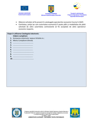 UNIUNEA EUROPEANĂ
Fondul Social European
GUVERNUL ROMÂNIEI
Mînisterul Admînistraţiei şi Înternelor
Înovaţie în admînistraţie
Programul Operaţional "Dezvoltarea
Capacităţii Admînistraţive"
„Creşterea capacităţii funcţionarilor publici din Mînisterul Apărării Naţionale şi Agenţiei Naţionale a
Funcţionarilor Publici de a gesţiona procesele de management strategic însţituţional şi de proiect,
în contextul dezvoltării şi întăririi rolului funcţiei publice”
cod SMIS nr. 22857
ADMINISTRAȚIE ȘI APĂRARE – PARTENERIAT PENTRU PERFORMANȚĂ
 Obiectul achiziţiei să fie prezent în cataloagele operatorilor economici înscrişi în SEAP;
 Cantitatea, preţul pe care autoritatea economică îl poate plăti şi modalitatea de plată
solicitată de către autoritatea contractantă să fie acceptate de către operatorul
economic respectiv.
Etape in utilizarea Catalogului electronic:
Iniţiere cumpărare
1. Accesarea sistemului: www.e-licitatie.ro ;
2. Meniu Cumpărare directă;
3. ………………………………………..
4. ……………………………………….
5. ……………………………………….
6. ……………………………………….
7. …………………………………………
8. ………………………………………..
9. ……………………………………….
10. …………………………………………
 
