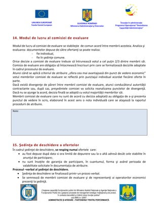 UNIUNEA EUROPEANĂ
Fondul Social European
GUVERNUL ROMÂNIEI
Mînisterul Admînistraţiei şi Înternelor
Înovaţie în admînistraţie
Programul Operaţional "Dezvoltarea
Capacităţii Admînistraţive"
„Creşterea capacităţii funcţionarilor publici din Mînisterul Apărării Naţionale şi Agenţiei Naţionale a
Funcţionarilor Publici de a gesţiona procesele de management strategic însţituţional şi de proiect,
în contextul dezvoltării şi întăririi rolului funcţiei publice”
cod SMIS nr. 22857
ADMINISTRAȚIE ȘI APĂRARE – PARTENERIAT PENTRU PERFORMANȚĂ
14. Modul de lucru al comisiei de evaluare
Modul de lucru al comisiei de evaluare se stabileşte de comun acord între membrii acesteia. Analiza şi
evaluarea documentelor depuse de către ofertanţi se poate realiza:
- fie individual,
- fie în şedinţe comune.
Orice decizie a comisiei de evaluare trebuie să întrunească votul a cel puţin 2/3 dintre membrii săi.
Comisia de evaluare are obligaţia să întocmească înscrisuri prin care se formalizează deciziile adoptate
în cadrul procesului de evaluare.
Atunci când se aplică criteriul de atribuire „ofera cea mai avantajoasă din punct de vedere economic”
votul membrilor comisiei de evaluare se reflectă prin punctajul individual acordat fiecărei oferte în
parte.
Dacă există divergenţe de păreri între membrii comisiei de evaluare, atunci conducătorul autorităţii
contractante sau, după caz, preşedintele comisiei va solicita reanalizarea punctelor de divergenţă.
Dacă nu se ajunge la acord, decizia finală se adoptă cu votul majorităţii membrilor săi.
Membrii comisiei de evaluare care nu sunt de acord cu decizia adoptată au obligaţia de a-şi prezenta
punctul de vedere în scris, elaborand în acest sens o nota individuală care se ataşează la raportul
procedurii de atribuire.
Note:
15. Şedinţa de deschidere a ofertelor
În cadrul şedinţei de deschidere, se resping numai ofertele care:
 au fost depuse după data si ora limită de depunere sau la o altă adresă decât cele stabilite în
anunţul de participare;
 nu sunt însoţite de garanţia de participare, în cuantumul, forma şi având perioada de
valabilitate solicitate în documentaţia de atribuire.
Procesul –verbal al şedinţei de deschidere.
 Şedinţa de deschidere se finalizează printr-un proces-verbal.
 Se semnează de membrii comisiei de evaluare şi de reprezentanţi ai operatorilor economici
prezenţi la şedinţă.
 