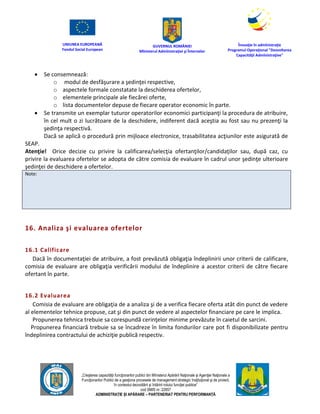 UNIUNEA EUROPEANĂ
Fondul Social European
GUVERNUL ROMÂNIEI
Mînisterul Admînistraţiei şi Înternelor
Înovaţie în admînistraţie
Programul Operaţional "Dezvoltarea
Capacităţii Admînistraţive"
„Creşterea capacităţii funcţionarilor publici din Mînisterul Apărării Naţionale şi Agenţiei Naţionale a
Funcţionarilor Publici de a gesţiona procesele de management strategic însţituţional şi de proiect,
în contextul dezvoltării şi întăririi rolului funcţiei publice”
cod SMIS nr. 22857
ADMINISTRAȚIE ȘI APĂRARE – PARTENERIAT PENTRU PERFORMANȚĂ
 Se consemnează:
o modul de desfăşurare a şedinţei respective,
o aspectele formale constatate la deschiderea ofertelor,
o elementele principale ale fiecărei oferte,
o lista documentelor depuse de fiecare operator economic în parte.
 Se transmite un exemplar tuturor operatorilor economici participanţi la procedura de atribuire,
în cel mult o zi lucrătoare de la deschidere, indiferent dacă aceştia au fost sau nu prezenţi la
şedinţa respectivă.
Dacă se aplică o procedură prin mijloace electronice, trasabilitatea acţiunilor este asigurată de
SEAP.
Atenţie! Orice decizie cu privire la calificarea/selecţia ofertanţilor/candidaţilor sau, după caz, cu
privire la evaluarea ofertelor se adopta de către comisia de evaluare în cadrul unor şedinţe ulterioare
şedinţei de deschidere a ofertelor.
Note:
16. Analiza şi evaluarea ofertelor
16.1 Calificare
Dacă în documentaţiei de atribuire, a fost prevăzută obligaţia îndeplinirii unor criterii de calificare,
comisia de evaluare are obligaţia verificării modului de îndeplinire a acestor criterii de către fiecare
ofertant în parte.
16.2 Evaluarea
Comisia de evaluare are obligaţia de a analiza şi de a verifica fiecare oferta atât din punct de vedere
al elementelor tehnice propuse, cat şi din punct de vedere al aspectelor financiare pe care le implica.
Propunerea tehnica trebuie sa corespundă cerinţelor minime prevăzute în caietul de sarcini.
Propunerea financiară trebuie sa se încadreze în limita fondurilor care pot fi disponibilizate pentru
îndeplinirea contractului de achiziţie publică respectiv.
 