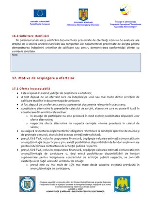 UNIUNEA EUROPEANĂ
Fondul Social European
GUVERNUL ROMÂNIEI
Mînisterul Admînistraţiei şi Înternelor
Înovaţie în admînistraţie
Programul Operaţional "Dezvoltarea
Capacităţii Admînistraţive"
„Creşterea capacităţii funcţionarilor publici din Mînisterul Apărării Naţionale şi Agenţiei Naţionale a
Funcţionarilor Publici de a gesţiona procesele de management strategic însţituţional şi de proiect,
în contextul dezvoltării şi întăririi rolului funcţiei publice”
cod SMIS nr. 22857
ADMINISTRAȚIE ȘI APĂRARE – PARTENERIAT PENTRU PERFORMANȚĂ
16.3 Solicitare clarificări
Pe parcursul analizarii şi verificării documentelor prezentate de ofertanţi, comisia de evaluare are
dreptul de a solicita oricând clarificări sau completări ale documentelor prezentate de aceştia pentru
demonstrarea îndeplinirii criteriilor de calificare sau pentru demonstrarea conformităţii ofertei cu
cerinţele solicitate.
Note:
17. Motive de respingere a ofertelor
17.1 Oferta inacceptabilă
 Este respinsă în cadrul şedinţei de deschidere a ofertelor;
 A fost depusă de un ofertant care nu îndeplineşte unul sau mai multe dintre cerinţele de
calificare stabilite în documentaţia de atribuire;
 A fost depusă de un ofertant care nu a prezentat documente relevante în acest sens;
 constituie o alternativa la prevederile caietului de sarcini, alternativa care nu poate fi luată în
considerare din următoarele motive:
o în anunţul de participare nu este precizată în mod explicit posibilitatea depunerii unor
oferte alternative;
o respectiva oferta alternativa nu respecta cerinţele minime prevăzute în caietul de
sarcini;
 nu asigură respectarea reglementărilor obligatorii referitoare la condiţiile specifice de munca şi
de protecţie a muncii, atunci când aceasta cerinţă este solicitată;
 preţul, fără TVA, inclus în propunerea financiară, depăşeşte valoarea estimată comunicată prin
anunţul/invitaţia de participare şi nu există posibilitatea disponibilizării de fonduri suplimentare
pentru îndeplinirea contractului de achiziţie publică respectiv.
 preţul, fără TVA, inclus în propunerea financiară, depăşeşte valoarea estimată comunicată prin
anunţul/invitaţia de participare şi, deşi există posibilitatea disponibilizării de fonduri
suplimentare pentru îndeplinirea contractului de achiziţie publică respectiv, se constată
existenţa a cel puţin uneia din următoarele situaţii:
o preţul este cu mai mult de 10% mai mare decât valoarea estimată prevăzută în
anunţul/invitaţia de participare;
 