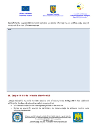 UNIUNEA EUROPEANĂ
Fondul Social European
GUVERNUL ROMÂNIEI
Mînisterul Admînistraţiei şi Înternelor
Înovaţie în admînistraţie
Programul Operaţional "Dezvoltarea
Capacităţii Admînistraţive"
„Creşterea capacităţii funcţionarilor publici din Mînisterul Apărării Naţionale şi Agenţiei Naţionale a
Funcţionarilor Publici de a gesţiona procesele de management strategic însţituţional şi de proiect,
în contextul dezvoltării şi întăririi rolului funcţiei publice”
cod SMIS nr. 22857
ADMINISTRAȚIE ȘI APĂRARE – PARTENERIAT PENTRU PERFORMANȚĂ
Dacă ofertantul nu prezintă informaţiile solicitate sau aceste informaţii nu pot justifica preţul aparent
neobişnuit de scăzut, oferta se respinge.
Note:
18. Etapa finală de licitaţie electronică
Licitaţia electronică nu poate fi decăt o etapă a unei proceduri, fie ea desfăşurată în mod tradiţional
(off line), fie desfăşurată prin mijloace electronice (online).
 Această decizie se ia înainte de iniţierea procedurii de atribuire.
 Decizia se anunţă în anunţul de participare, iar documentaţia de atribuire conţine toate
informaţiile necesare:
 