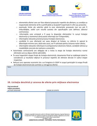 UNIUNEA EUROPEANĂ
Fondul Social European
GUVERNUL ROMÂNIEI
Mînisterul Admînistraţiei şi Înternelor
Înovaţie în admînistraţie
Programul Operaţional "Dezvoltarea
Capacităţii Admînistraţive"
„Creşterea capacităţii funcţionarilor publici din Mînisterul Apărării Naţionale şi Agenţiei Naţionale a
Funcţionarilor Publici de a gesţiona procesele de management strategic însţituţional şi de proiect,
în contextul dezvoltării şi întăririi rolului funcţiei publice”
cod SMIS nr. 22857
ADMINISTRAȚIE ȘI APĂRARE – PARTENERIAT PENTRU PERFORMANȚĂ
o elementele ofertei care vor face obiectul procesului repetitiv de ofertare, cu condiţia ca
respectivele elemente să fie cuantificabile şi să poată fi exprimate în cifre sau procente;
o eventuale limite ale valorilor până la care elementele prevazute mai sus pot fi
imbunătăţite, astfel cum rezultă acestea din specificaţiile care definesc obiectul
contractului;
o informaţiile care urmează a fi puse la dispoziţie ofertanţilor în cursul licitaţiei
electronice şi momentul când aceste informaţii vor fi disponibile;
o informaţiile relevante privind procesul licitaţiei electronice;
o condiţiile în care ofertanţii vor avea dreptul să liciteze, cu referire în special la
diferenţele minime care, dacă este cazul, vor fi solicitate pentru licitarea noilor oferte;
o informaţiile relevante referitoare la echipamentul electronic folosit, condiţiile tehnice şi
modalităţile concrete de realizare a conectării.
 Autoritatea contractantă are obligaţia de a invita la etapa de licitaţie electronica numai
ofertanţii care au depus oferte admisibile.
 În cazul organizării etapei finale de licitaţie electronică, clasamentul final se stabileşte luând în
considerare şi rezultatul obţinut în procesul repetitiv de ofertare derulat în cadrul etapei
respective.
 Refuzul unui operator economic de a se înregistra în SEAP în scopul participării la etapa finală
de licitaţie electronică este asimilat cu retragerea ofertei.
Note:
19. Licitaţia deschisă şi cererea de oferte prin mijloace electronice
Paşi procedurali
Iniţiere procedură:
LICITAŢIE DESCHISĂ CERERE DE OFERTE
 