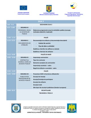 UNIUNEA EUROPEANĂ
Fondul Social European
GUVERNUL ROMÂNIEI
Mînisterul Admînistraţiei şi Înternelor
Înovaţie în admînistraţie
Programul Operaţional "Dezvoltarea
Capacităţii Admînistraţive"
„Creşterea capacităţii funcţionarilor publici din Mînisterul Apărării Naţionale şi Agenţiei Naţionale a
Funcţionarilor Publici de a gesţiona procesele de management strategic însţituţional şi de proiect,
în contextul dezvoltării şi întăririi rolului funcţiei publice”
cod SMIS nr. 22857
ADMINISTRAȚIE ȘI APĂRARE – PARTENERIAT PENTRU PERFORMANȚĂ
ZIUA 3
9:00 – 9:15 DESCHIDERE ZIUA 3
9:15 – 11:00 SESIUNEA IX
PROGRAMUL ANUAL
AL ACHIZIȚIILOR
PUBLICE
Elaborarea programului anual al achizițiilor publice (concept,
motivația elaborării, implicații)
11:00 – 11:15 PAUZĂ
11:15– 13:15 SESIUNEA X
DOCUMENTAȚIA DE
ATRIBUIRE
Documentaţia de atribuire şi documentaţia descriptivă
- Caietul de sarcini;
- Fișa de date a achiziției
Stabilirea criteriilor de calificare și selecție
Stabilirea criteriului de atribuire
13:15– 14:00 PAUZĂ DE MASĂ
14:00 – 16:30 SESIUNEA XI
CONTRACTUL/
ACORDUL CADRU DE
ACHIZIȚIE PUBLICĂ
Importanţa contractului
Tipuri de contracte
Elemente esenţiale ale contractelor
Importanţa acordului – cadru
Reguli de atribuire a acordului - cadru
16:30 – 16:45 PAUZĂ
16:45 – 18:00 SESIUNEA XII
PUBLICITATEA
PROCEDURILOR DE
ACHIZIȚIE PUBLICĂ
Prezentare SEAP și înscrierea utilizatorilor
Anunţul de intenţie
Anunţul/invitaţia de participare
Anunţul de atribuire
Anunţul erată
Alte tipuri de anunțuri publicitare (fonduri europene)
18:00– 18:15 RECAPITULARE
ÎNCHEIERE A TREIA ZI
 