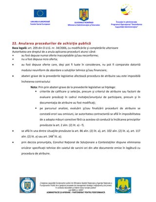 UNIUNEA EUROPEANĂ
Fondul Social European
GUVERNUL ROMÂNIEI
Mînisterul Admînistraţiei şi Înternelor
Înovaţie în admînistraţie
Programul Operaţional "Dezvoltarea
Capacităţii Admînistraţive"
„Creşterea capacităţii funcţionarilor publici din Mînisterul Apărării Naţionale şi Agenţiei Naţionale a
Funcţionarilor Publici de a gesţiona procesele de management strategic însţituţional şi de proiect,
în contextul dezvoltării şi întăririi rolului funcţiei publice”
cod SMIS nr. 22857
ADMINISTRAȚIE ȘI APĂRARE – PARTENERIAT PENTRU PERFORMANȚĂ
22. Anularea procedurilor de achiziţie publică
Baza legală: art. 209 din O.U.G. nr. 34/2006, cu modificările şi completările ulterioare
Autoritatea are dreptul de a anula aplicarea procedurii atunci când:
• au fost depuse numai oferte inacceptabile şi/sau neconforme;
• nu a fost depusa nicio oferta;
 au fost depuse oferte care, deşi pot fi luate în considerare, nu pot fi comparate datorită
modului neuniform de abordare a soluţiilor tehnice şi/sau financiare;
 abateri grave de la prevederile legislative afectează procedura de atribuire sau este imposibilă
încheierea contractului
Nota: Prin prin abateri grave de la prevederile legislative se înţelege:
 criteriile de calificare şi selecţie, precum şi criteriul de atribuire sau factorii de
evaluare prevăzuţi în cadrul invitaţiei/anunţului de participare, precum şi în
documentaţia de atribuire au fost modificaţi;
 pe parcursul analizei, evaluării şi/sau finalizării procedurii de atribuire se
constată erori sau omisiuni, iar autoritatea contractantă se află în imposibilitatea
de a adopta măsuri corective fără ca acestea să conducă la încălcarea principiilor
prevăzute la art. 2 alin. (2) lit. a) - f).
 se află în una dintre situaţiile prevăzute la art. 86 alin. (2) lit. a), art. 102 alin. (2) lit. a), art. 117
alin. (2) lit. a) sau art. 1481
lit. a);
 prin decizia pronunţata, Consiliul Naţional de Soluţionare a Contestaţiilor dispune eliminarea
oricăror specificaţii tehnice din caietul de sarcini ori din alte documente emise în legătură cu
procedura de atribuire.
 