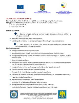 UNIUNEA EUROPEANĂ
Fondul Social European
GUVERNUL ROMÂNIEI
Mînisterul Admînistraţiei şi Înternelor
Înovaţie în admînistraţie
Programul Operaţional "Dezvoltarea
Capacităţii Admînistraţive"
„Creşterea capacităţii funcţionarilor publici din Mînisterul Apărării Naţionale şi Agenţiei Naţionale a
Funcţionarilor Publici de a gesţiona procesele de management strategic însţituţional şi de proiect,
în contextul dezvoltării şi întăririi rolului funcţiei publice”
cod SMIS nr. 22857
ADMINISTRAȚIE ȘI APĂRARE – PARTENERIAT PENTRU PERFORMANȚĂ
23. Dosarul achiziţiei publice
Baza legală: Capitolul VI din O.U.G. nr. 34/2006, cu modificările şi completările ulterioare.
Obligaţia autorităţii contractante: De a elabora dosarul achiziţiei publice pentru:
 fiecare contract atribuit;
 acord-cadru incheiat.
Termen de păstrare:
☻ Dosarul achiziţiei publice şi ofertele însoţite de documentele de calificare şi
selecţie se păstrează:
 5 ani de la data finalizării contractului respectiv;
 atât timp cât contractul de achiziţie publică/acordul-cadru produce efecte juridice.
☻ Dacă procedura de atribuire a fost anulată, dosarul se păstrează cel puţin 5 ani
de la data anulării respectivei proceduri.
Conţinutul dosarului:
 nota privind determinarea valorii estimate;
 anunţul de intenţie şi dovada transmiterii acestuia spre publicare, dacă este cazul;
 anunţul de participare şi dovada transmiterii acestuia spre publicare şi/sau, după caz, invitaţia
de participare;
 documentaţia de atribuire;
 nota justificativă privind alegerea procedurii de atribuire, în cazul în care procedura aplicată a
fost alta decât licitaţia deschisă sau licitaţia restrânsă;
 nota justificativă privind accelerarea procedurii de atribuire, dacă este cazul;
 procesul-verbal al şedinţei de deschidere a ofertelor;
 formularele de ofertă depuse în cadrul procedurii de atribuire;
 solicitările de clarificări, precum şi clarificările transmise/primite de autoritatea contractantă;
 raportul procedurii de atribuire;
 dovada comunicărilor privind rezultatul procedurii;
 contractul de achiziţie publică/acordul-cadru, semnate;
 anunţul de atribuire şi dovada transmiterii acestuia spre publicare;
 contestaţiile formulate în cadrul procedurii de atribuire, dacă este cazul;
 