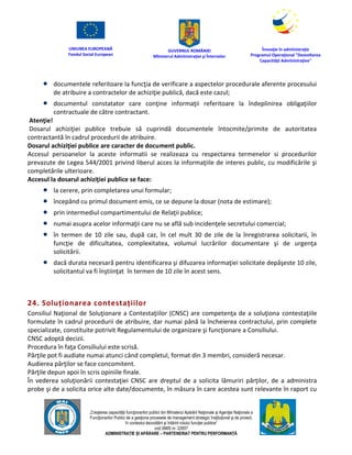 UNIUNEA EUROPEANĂ
Fondul Social European
GUVERNUL ROMÂNIEI
Mînisterul Admînistraţiei şi Înternelor
Înovaţie în admînistraţie
Programul Operaţional "Dezvoltarea
Capacităţii Admînistraţive"
„Creşterea capacităţii funcţionarilor publici din Mînisterul Apărării Naţionale şi Agenţiei Naţionale a
Funcţionarilor Publici de a gesţiona procesele de management strategic însţituţional şi de proiect,
în contextul dezvoltării şi întăririi rolului funcţiei publice”
cod SMIS nr. 22857
ADMINISTRAȚIE ȘI APĂRARE – PARTENERIAT PENTRU PERFORMANȚĂ
 documentele referitoare la funcţia de verificare a aspectelor procedurale aferente procesului
de atribuire a contractelor de achiziţie publică, dacă este cazul;
 documentul constatator care conţine informaţii referitoare la îndeplinirea obligaţiilor
contractuale de către contractant.
Atenţie!
Dosarul achiziţiei publice trebuie să cuprindă documentele întocmite/primite de autoritatea
contractantă în cadrul procedurii de atribuire.
Dosarul achiziţiei publice are caracter de document public.
Accesul persoanelor la aceste informatii se realizeaza cu respectarea termenelor si procedurilor
prevazute de Legea 544/2001 privind liberul acces la informaţiile de interes public, cu modificările şi
completările ulterioare.
Accesul la dosarul achiziţiei publice se face:
 la cerere, prin completarea unui formular;
 începând cu primul document emis, ce se depune la dosar (nota de estimare);
 prin intermediul compartimentului de Relaţii publice;
 numai asupra acelor informaţii care nu se află sub incidenţele secretului comercial;
 în termen de 10 zile sau, după caz, în cel mult 30 de zile de la înregistrarea solicitarii, în
funcţie de dificultatea, complexitatea, volumul lucrărilor documentare şi de urgenţa
solicitării.
 dacă durata necesară pentru identificarea şi difuzarea informaţiei solicitate depăşeste 10 zile,
solicitantul va fi înştiinţat în termen de 10 zile în acest sens.
24. Soluționarea contestațiilor
Consiliul Naţional de Soluţionare a Contestaţiilor (CNSC) are competenţa de a soluţiona contestaţiile
formulate în cadrul procedurii de atribuire, dar numai până la încheierea contractului, prin complete
specializate, constituite potrivit Regulamentului de organizare şi funcţionare a Consiliului.
CNSC adoptă decizii.
Procedura în faţa Consiliului este scrisă.
Părţile pot fi audiate numai atunci când completul, format din 3 membri, consideră necesar.
Audierea părţilor se face concomitent.
Părţile depun apoi în scris opiniile finale.
În vederea soluţionării contestaţiei CNSC are dreptul de a solicita lămuriri părţilor, de a administra
probe şi de a solicita orice alte date/documente, în măsura în care acestea sunt relevante în raport cu
 
