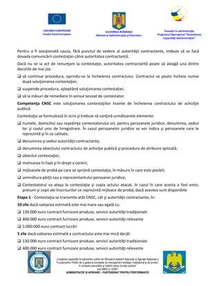 UNIUNEA EUROPEANĂ
Fondul Social European
GUVERNUL ROMÂNIEI
Mînisterul Admînistraţiei şi Înternelor
Înovaţie în admînistraţie
Programul Operaţional "Dezvoltarea
Capacităţii Admînistraţive"
„Creşterea capacităţii funcţionarilor publici din Mînisterul Apărării Naţionale şi Agenţiei Naţionale a
Funcţionarilor Publici de a gesţiona procesele de management strategic însţituţional şi de proiect,
în contextul dezvoltării şi întăririi rolului funcţiei publice”
cod SMIS nr. 22857
ADMINISTRAȚIE ȘI APĂRARE – PARTENERIAT PENTRU PERFORMANȚĂ
Pentru a fi soluţionată cauza, fără punctul de vedere al autorităţii contractante, trebuie să se facă
dovada comunicării contestaţiei către autoritatea contractantă.
Dacă nu se ia act de renunţare la contestaţie, autoritatea contractantă poate să aleagă una dintre
deciziile de mai jos:
 să continue procedura, oprindu-se la încheierea contractului. Contractul se poate încheia numai
după soluţionarea contestaţiei;
 suspende procedura, aşteptând soluţionarea contestaţiei;
 să ia măsuri de remediere în sensul sesizat de contestator.
Competenţa CNSC este soluţionarea contestaţiilor înainte de încheierea contractului de achiziţie
publică.
Contestaţia se formulează în scris şi trebuie să conţină următoarele elemente:
 numele, domiciliul sau reşedinţa contestatorului ori, pentru persoanele juridice, denumirea, sediul
lor şi codul unic de înregistrare. În cazul persoanelor juridice se vor indica şi persoanele care le
reprezintă şi în ce calitate;
 denumirea şi sediul autorităţii contractante;
 denumirea obiectului contractului de achiziţie publică şi procedura de atribuire aplicată;
 obiectul contestaţiei;
 motivarea în fapt şi în drept a cererii;
 mijloacele de probă pe care se sprijină contestaţia, în măsura în care este posibil;
 semnătura părţii sau a reprezentantului persoanei juridice;
 Contestatorul va ataşa la contestaţie şi copia actului atacat, în cazul în care acesta a fost emis,
precum şi copii ale înscrisurilor ce reprezintă mijloace de probă, dacă acestea sunt disponibile
Etapa 1 - Contestaţia se transmite atât CNSC, cât şi autorităţii contractante, în:
10 zile dacă valoarea estimată este mai mare sau egală cu:
 130.000 euro contract furnizare produse, servicii autorităţi tradiţionale
 400.000 euro contract furnizare produse, servicii autorităţi relevante
 5.000.000 euro contract lucrări
5 zile dacă valoarea estimată a contractului este mai mică decât:
 130.000 euro contract furnizare produse, servicii autorităţi tradiţionale
 400.000 euro contract furnizare produse, servicii autorităţi relevante
 
