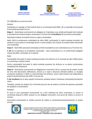 UNIUNEA EUROPEANĂ
Fondul Social European
GUVERNUL ROMÂNIEI
Mînisterul Admînistraţiei şi Înternelor
Înovaţie în admînistraţie
Programul Operaţional "Dezvoltarea
Capacităţii Admînistraţive"
„Creşterea capacităţii funcţionarilor publici din Mînisterul Apărării Naţionale şi Agenţiei Naţionale a
Funcţionarilor Publici de a gesţiona procesele de management strategic însţituţional şi de proiect,
în contextul dezvoltării şi întăririi rolului funcţiei publice”
cod SMIS nr. 22857
ADMINISTRAȚIE ȘI APĂRARE – PARTENERIAT PENTRU PERFORMANȚĂ
 5.000.000 euro contract lucrări
Atenție!
Contestația se respinge ca fiind tardivă dacă nu se înaintează atât CNSC, cât şi autorităţii contractante
în termenele precizate mai sus.
Etapa 2 – Autoritatea contractantă are obligaţia să-i înştiinţeze şi pe ceilalţi participanţi încă implicaţi
în procedura de atribuire despre contestaţie, în termen de 1 zi lucrătoare de la primirea contestaţiei.
Înştiinţarea trebuie să conţină inclusiv o copie a contestaţiei.
Notă: Până la soluţionarea contestaţiei de către CNSC, participanţii în cadrul aceleiaşi proceduri de
atribuire se pot asocia la contestaţie printr-o cerere proprie care trebuie să conţină toate elementele
unei contestații.
Etapa 3 – Dacă CNSC apreciază contestaţia ca fiind incompletă va cere contestatorului ca în termen de:
5 zile de la înştiinţare să completeze contestaţia – dacă contestatorul nu se conformează obligaţiei
impuse de CNSC, contestaţia va fi respinsă.
Notă:
Contestaţiile formulate în cadrul aceleiaşi proceduri de atribuire vor fi conexate de către CNSC pentru
a se pronunţa o soluţie unitară.
Pentru contestaţiile formulate în cadrul aceleiaşi proceduri de atribuire se va păstra continuitatea
completului de soluţionare.
Etapa 4 – Autoritatea contractantă are obligaţia de a transmite C.N.S.C. punctul său de vedere, însoţit
de orice alte documente edificatoare, precum şi o copie a dosarului achiziţiei publice, cu excepţia
anunţurilor publicate în SEAP şi a documentaţiei de atribuire, atunci când aceasta este disponibilă şi
poate fi descărcată direct din SEAP, in termen de:
3 zile lucrătoare de la data expirării termenului prevăzut pentru încheierea contractelor/acordurilor
cadru.
Totodată, aceasta are dreptul de a transmite punctul său de vedere și înainte de expirarea perioadei
de așteptare a contestațiilor.
Excepție!
În cazul în care autoritatea contractantă nu a fost notificată de către contestator cu privire la
contestația depusă la CNSC, aceasta nu are obligația transmiterii unui punct de vedere cu privire la
aceasta.
Autoritatea contractantă va notifica punctul de vedere şi contestatorului/contestatorilor în acelaşi
termen.
 