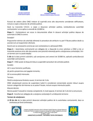 UNIUNEA EUROPEANĂ
Fondul Social European
GUVERNUL ROMÂNIEI
Mînisterul Admînistraţiei şi Înternelor
Înovaţie în admînistraţie
Programul Operaţional "Dezvoltarea
Capacităţii Admînistraţive"
„Creşterea capacităţii funcţionarilor publici din Mînisterul Apărării Naţionale şi Agenţiei Naţionale a
Funcţionarilor Publici de a gesţiona procesele de management strategic însţituţional şi de proiect,
în contextul dezvoltării şi întăririi rolului funcţiei publice”
cod SMIS nr. 22857
ADMINISTRAȚIE ȘI APĂRARE – PARTENERIAT PENTRU PERFORMANȚĂ
Punctul de vedere către CNSC trebuie să cuprindă orice alte documente considerate edificatoare,
inclusiv o copie a dosarului de achiziție publică.
Dacă nu transmite C.N.S.C. o copie a dosarului achiziţiei publice, conducătorului autorităţii
contractante i se va aplica o amendă de 10.000 lei.
Etapa 5 - Contestatorul are acces la documentele aflate în dosarul achiziţiei publice depuse de
autoritate la CNSC la cerere.
Excepţie!
Propunerilor tehnice ale celorlalţi ofertanţi la procedura de atribuire nu pot fi făcute publice decât cu
acordul scris al respectivilor ofertanţi.
Acord care se anexează la cererea pe care contestatorul o adresează CNSC.
Etapa 6 – Autoritatea contractantă are obligaţia de a răspunde la orice solicitare a CNSC şi de a-i
transmite acestuia orice alte documente care prezintă relevanţă pentru soluţionarea contestaţiei, într-
un termen care nu poate depăşi:
5 zile de la data primirii solicitării, sub sancţiunea unei amenzi de 10.000 lei, aplicată conducătorului
autorităţii contractante.
Etapa 7 – CNSC poate să dispună măsura suspendării procedurii de achiziție publică.
Condiții:
 în cazuri temeinic justificate;
 pentru prevenirea unei pagube iminente;
 la cererea părții interesate.
Termen:
Până la soluţionarea fondului cauzei, în termen de 3 zile.
CNSC soluţionează cererea de suspendare luând în considerare consecinţele acestei măsuri asupra
tuturor categoriilor de interese ce ar putea fi lezate, inclusiv asupra interesului public.
Atacare decizie:
Decizia poate fi atacată la instanţa competentă, în mod separat, în termen de 5 zile de la comunicare.
Etapa 8 - Consiliul are obligaţia de a soluţiona contestaţia în următoarele termene:
Termen de soluţionare:
 20 de zile de la data primirii dosarului achiziţiei publice de la autoritatea contractantă, daca se
analizeaza pe fond contestaţia;
 