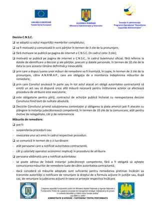 UNIUNEA EUROPEANĂ
Fondul Social European
GUVERNUL ROMÂNIEI
Mînisterul Admînistraţiei şi Înternelor
Înovaţie în admînistraţie
Programul Operaţional "Dezvoltarea
Capacităţii Admînistraţive"
„Creşterea capacităţii funcţionarilor publici din Mînisterul Apărării Naţionale şi Agenţiei Naţionale a
Funcţionarilor Publici de a gesţiona procesele de management strategic însţituţional şi de proiect,
în contextul dezvoltării şi întăririi rolului funcţiei publice”
cod SMIS nr. 22857
ADMINISTRAȚIE ȘI APĂRARE – PARTENERIAT PENTRU PERFORMANȚĂ
Decizia C.N.S.C.
 se adoptă cu votul majorităţii membrilor completului;
 va fi motivată şi comunicată în scris părţilor în termen de 3 zile de la pronunţare;
 fără motivare se publică pe pagina de internet a C.N.S.C. (în cadrul celor 3 zile);
 motivată se publică pe pagina de internet a C.N.S.C., în cadrul buletinului oficial, fără referire la
datele de identificare a deciziei şi ale părţilor, precum şi datele personale, în termen de 10 zile de la
data la care aceasta rămâne definitivă şi irevocabilă;
 prin care a dispus luarea unor măsuri de remediere va fi înaintată, în copie, în termen de 3 zile de la
pronunţare, către A.N.R.M.A.P., care are obligaţia de a monitoriza îndeplinirea măsurilor de
remediere;
 prin care Consiliul anulează în parte sau în tot actul atacat ori obligă autoritatea contractantă să
emită un act sau să dispună orice altă măsură necesară pentru înlăturarea actelor ce afectează
procedura de atribuire este executorie;
 este obligatorie pentru părţi, contractul de achiziţie publică încheiat cu nerespectarea deciziei
Consiliului fiind lovit de nulitate absolută;
 Deciziile Consiliului privind soluţionarea contestaţiei şi obligarea la plata amenzii pot fi atacate cu
plângere la instanţa judecătorească competentă, în termen de 10 zile de la comunicare, atât pentru
motive de nelegalitate, cât şi de netemeinicie
Măsurile de remediere:
 pot fi:
– suspendarea procedurii sau
– revocarea unui act emis în cadrul respectivei proceduri.
 se comunică în termen de o zi lucrătoare:
– atât persoanei care a notificat autoritatea contractantă,
– cât şi celorlalţi operatori economici implicaţi în procedura de atribuire.
 persoana vătămată care a notificat autoritatea:
– se poate adresa de îndată instanţei judecătoreşti competente, fără a fi obligată să aştepte
comunicarea măsurilor de remediere luate de către autoritatea contractantă;
– dacă consideră că măsurile adoptate sunt suficiente pentru remedierea pretinsei încălcări va
transmite autorităţii o notificare de renunţare la dreptul de a formula acţiune în justiţie sau, după
caz, de renunţare la judecarea acţiunii în ceea ce priveşte respectiva încălcare.
 