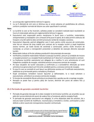 UNIUNEA EUROPEANĂ
Fondul Social European
GUVERNUL ROMÂNIEI
Mînisterul Admînistraţiei şi Înternelor
Înovaţie în admînistraţie
Programul Operaţional "Dezvoltarea
Capacităţii Admînistraţive"
„Creşterea capacităţii funcţionarilor publici din Mînisterul Apărării Naţionale şi Agenţiei Naţionale a
Funcţionarilor Publici de a gesţiona procesele de management strategic însţituţional şi de proiect,
în contextul dezvoltării şi întăririi rolului funcţiei publice”
cod SMIS nr. 22857
ADMINISTRAȚIE ȘI APĂRARE – PARTENERIAT PENTRU PERFORMANȚĂ
 va corespunde reglementărilor tehnice în vigoare;
 nu va fi afectată de vicii care ar diminua sau ar anula valoarea ori posibilitatea de utilizare,
conform condiţiilor normale de folosire sau celor specificate în contract.
Note:
 La lucrările la care se fac încercări, calitatea probei se consideră realizată dacă rezultatele se
înscriu în toleranţele admise prin reglementările tehnice în vigoare.
 Executantul este responsabil pentru menţinerea în bună stare a lucrărilor, materialelor,
echipamentelor şi instalaţiilor care urmează să fie puse în operă, de la data primirii ordinului de
începere a lucrării până la data semnării procesului-verbal de recepţie a acesteia.
 Executantul răspunde, potrivit obligaţiilor care îi revin, pentru viciile ascunse ale construcţiei,
ivite într-un interval de timp stabilit prin contract de la recepţia lucrării şi după împlinirea
acestui termen, pe toată durata de existenţă a construcţiei, pentru viciile structurii de
rezistenţă, ca urmare a nerespectării proiectelor şi detaliilor de execuţie aferente execuţiei
lucrării.
 Materialele trebuie să fie de calitatea prevăzută în documentaţia de execuţie.
 Verificările şi testările materialelor folosite la execuţia lucrărilor, precum şi condiţiile de trecere
a recepţiei provizorii şi a recepţiei finale (calitative) vor fi descrise în anexa/anexele la contract.
 La finalizarea lucrărilor executantul are obligaţia de a notifica în scris achizitorului că sunt
îndeplinite condiţiile de recepţie, solicitând acestuia convocarea comisiei de recepţie.
 Pe baza situaţiilor de lucrări executate şi confirmate şi a constatărilor efectuate pe teren
achizitorul va aprecia dacă sunt întrunite condiţiile pentru a convoca comisia de recepţie.
 În cazul în care se constată că sunt lipsuri sau deficienţe acestea vor fi notificate executantului,
stabilindu-se şi termenele pentru remediere şi finalizare.
 După constatarea remedierii tuturor lipsurilor şi deficienţelor, la o nouă solicitare a
executantului, achizitorul va convoca comisia de recepţie.
 În funcţie de constatările făcute achizitorul are dreptul de a aproba sau de a respinge recepţia.
 Recepţia se poate face şi pentru părţi din lucrare, distincte din punct de vedere fizic şi
funcţional.
25.3 Perioada de garanţie acordată lucrărilor
 Perioada de garanţie decurge de la data recepţiei la terminarea lucrărilor, pe ansamblu sau pe
părţi din lucrare distincte din punct de vedere fizic şi funcţional, până la recepţia finală.
 În perioada de garanţie executantul are obligaţia, în urma dispoziţiei date de achizitor, de a
executa toate lucrările de modificare, reconstrucţie şi remediere a viciilor, contracţiilor şi altor
defecte a căror cauză este nerespectarea clauzelor contractuale.
 