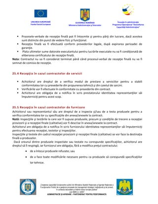 UNIUNEA EUROPEANĂ
Fondul Social European
GUVERNUL ROMÂNIEI
Mînisterul Admînistraţiei şi Înternelor
Înovaţie în admînistraţie
Programul Operaţional "Dezvoltarea
Capacităţii Admînistraţive"
„Creşterea capacităţii funcţionarilor publici din Mînisterul Apărării Naţionale şi Agenţiei Naţionale a
Funcţionarilor Publici de a gesţiona procesele de management strategic însţituţional şi de proiect,
în contextul dezvoltării şi întăririi rolului funcţiei publice”
cod SMIS nr. 22857
ADMINISTRAȚIE ȘI APĂRARE – PARTENERIAT PENTRU PERFORMANȚĂ
 Procesele-verbale de recepţie finală pot fi întocmite şi pentru părţi din lucrare, dacă acestea
sunt distincte din punct de vedere fizic şi funcţional.
 Recepţia finală va fi efectuată conform prevederilor legale, după expirarea perioadei de
garanţie.
 Plata ultimelor sume datorate executantului pentru lucrările executate nu va fi condiţionată de
eliberarea certificatului de recepţie finală.
Nota: Contractul nu va fi considerat terminat până când procesul-verbal de recepţie finală nu va fi
semnat de comisia de recepţie.
25.4 Recepţia în cazul contractelor de servicii
 Achizitorul are dreptul de a verifica modul de prestare a serviciilor pentru a stabili
conformitatea lor cu prevederile din propunerea tehnică şi din caietul de sarcini.
 Verificările vor fi efectuate în conformitate cu prevederile din contract.
 Achizitorul are obligaţia de a notifica în scris prestatorului identitatea reprezentanţilor săi
împuterniciţi pentru acest scop.
25.5 Recepţia în cazul contractelor de furnizare
Achizitorul sau reprezentantul său are dreptul de a inspecta şi/sau de a testa produsele pentru a
verifica conformitatea lor cu specificaţiile din anexa/anexele la contract.
Notă: Inspecţiile şi testările la care vor fi supuse produsele, precum şi condiţiile de trecere a recepţiei
provizorii şi a recepţiei finale (calitative) vor fi descrise în anexa/anexele la contract.
Achizitorul are obligaţia de a notifica în scris furnizorului identitatea reprezentanţilor săi împuterniciţi
pentru efectuarea recepţiei, testelor şi inspecţiilor.
Inspecţiile şi testele din cadrul recepţiei provizorii şi recepţiei finale (calitative) se vor face la destinaţia
finală a produselor.
Dacă vreunul dintre produsele inspectate sau testate nu corespunde specificaţiilor, achizitorul are
dreptul să îl respingă, iar furnizorul are obligaţia, fără a modifica preţul contractului:
 de a înlocui produsele refuzate; sau
 de a face toate modificările necesare pentru ca produsele să corespundă specificaţiilor
lor tehnice.
 