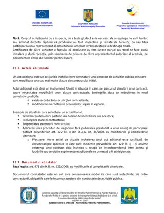 UNIUNEA EUROPEANĂ
Fondul Social European
GUVERNUL ROMÂNIEI
Mînisterul Admînistraţiei şi Înternelor
Înovaţie în admînistraţie
Programul Operaţional "Dezvoltarea
Capacităţii Admînistraţive"
„Creşterea capacităţii funcţionarilor publici din Mînisterul Apărării Naţionale şi Agenţiei Naţionale a
Funcţionarilor Publici de a gesţiona procesele de management strategic însţituţional şi de proiect,
în contextul dezvoltării şi întăririi rolului funcţiei publice”
cod SMIS nr. 22857
ADMINISTRAȚIE ȘI APĂRARE – PARTENERIAT PENTRU PERFORMANȚĂ
Notă: Dreptul achizitorului de a inspecta, de a testa şi, dacă este necesar, de a respinge nu va fi limitat
sau amânat datorită faptului că produsele au fost inspectate şi testate de furnizor, cu sau fără
participarea unui reprezentant al achizitorului, anterior livrării acestora la destinaţia finală.
Certificarea de către achizitor a faptului că produsele au fost livrate parţial sau total se face după
instalare şi după recepţie, prin semnarea de primire de către reprezentantul autorizat al acestuia, pe
documentele emise de furnizor pentru livrare.
25.6. Actele adiționale
Un act aditional este un act juridic incheiat intre semnatarii unui contract de achizitie publica prin care
sunt modificate una sau mai multe clauze ale contractului initial.
Actul adiţional este deci un instrument folosit în situaţia în care, pe parcursul derulării unui contract,
apare necesitatea modificării unor clauze contractuale, bineînţeles daca se indeplinesc in mod
cumulativ condiţiile:
 exista acordul tuturor părţilor contractante;
 modificarile nu contravin prevederilor legale în vigoare.
Exemple de situatii in care se incheie un act aditional:
 Schimbarea denumirii partilor sau datelor de identificare ale acestora;
 Prelungirea duratei contractului;
 Suspendarea executarii contractului;
 Aplicarea unei proceduri de negociere fără publicarea prealabilă a unui anunţ de participare
potrivit prevederilor art. 122 lit. i) din O.U.G. nr. 34/2006 cu modificările şi completările
ulterioare;
o Precizare: intr-o astfel de situatie incheierea unui act aditional este justificată de
circumstanţele specifice în care sunt incidente prevederile art. 122 lit. i) – şi anume
existenţa unui contract deja încheiat şi relaţia de interdependenţă între acesta şi
lucrările sau serviciile suplimentare/adiţionale ce urmează a fi achiziţionate.
25.7. Documentul constator
Baza legala: art. 971 din H.G. nr. 925/2006, cu modificarile si completarile ulterioare.
Documentul constatator este un act care consemneaza modul in care sunt indeplinite, de catre
contractanti, obligatiile care le incumba acestora din contractele de achizitie publica.
 