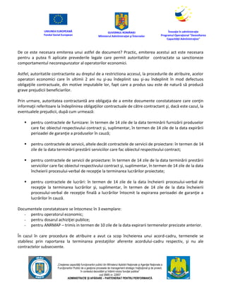 UNIUNEA EUROPEANĂ
Fondul Social European
GUVERNUL ROMÂNIEI
Mînisterul Admînistraţiei şi Înternelor
Înovaţie în admînistraţie
Programul Operaţional "Dezvoltarea
Capacităţii Admînistraţive"
„Creşterea capacităţii funcţionarilor publici din Mînisterul Apărării Naţionale şi Agenţiei Naţionale a
Funcţionarilor Publici de a gesţiona procesele de management strategic însţituţional şi de proiect,
în contextul dezvoltării şi întăririi rolului funcţiei publice”
cod SMIS nr. 22857
ADMINISTRAȚIE ȘI APĂRARE – PARTENERIAT PENTRU PERFORMANȚĂ
De ce este necesara emiterea unui astfel de document? Practic, emiterea acestui act este necesara
pentru a putea fi aplicate prevederile legale care permit autoritatilor contractate sa sanctioneze
comportamentul necorespunzator al operatorilor economici.
Astfel, autoritatile contractante au dreptul de a restrictiona accesul, la procedurile de atribuire, acelor
operatori economici care în ultimii 2 ani nu şi-au îndeplinit sau şi-au îndeplinit în mod defectuos
obligaţiile contractuale, din motive imputabile lor, fapt care a produs sau este de natură să producă
grave prejudicii beneficiarilor.
Prin urmare, autoritatea contractantă are obligaţia de a emite documente constatatoare care conţin
informaţii referitoare la îndeplinirea obligaţiilor contractuale de către contractant şi, dacă este cazul, la
eventualele prejudicii, după cum urmează:
 pentru contractele de furnizare: în termen de 14 zile de la data terminării furnizării produselor
care fac obiectul respectivului contract şi, suplimentar, în termen de 14 zile de la data expirării
perioadei de garanţie a produselor în cauză;
 pentru contractele de servicii, altele decât contractele de servicii de proiectare: în termen de 14
zile de la data terminării prestării serviciilor care fac obiectul respectivului contract;
 pentru contractele de servicii de proiectare: în termen de 14 zile de la data terminării prestării
serviciilor care fac obiectul respectivului contract şi, suplimentar, în termen de 14 zile de la data
încheierii procesului-verbal de recepţie la terminarea lucrărilor proiectate;
 pentru contractele de lucrări: în termen de 14 zile de la data încheierii procesului-verbal de
recepţie la terminarea lucrărilor şi, suplimentar, în termen de 14 zile de la data încheierii
procesului-verbal de recepţie finală a lucrărilor întocmit la expirarea perioadei de garanţie a
lucrărilor în cauză.
Documentele constatatoare se întocmesc în 3 exemplare:
- pentru operatorul economic;
- pentru dosarul achiziţiei publice;
- pentru ANRMAP – trimis in termen de 10 zile de la data expirarii termenelor precizate anterior.
În cazul în care procedura de atribuire a avut ca scop încheierea unui acord-cadru, termenele se
stabilesc prin raportarea la terminarea prestaţiilor aferente acordului-cadru respectiv, şi nu ale
contractelor subsecvente.
 