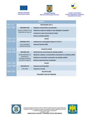 UNIUNEA EUROPEANĂ
Fondul Social European
GUVERNUL ROMÂNIEI
Mînisterul Admînistraţiei şi Înternelor
Înovaţie în admînistraţie
Programul Operaţional "Dezvoltarea
Capacităţii Admînistraţive"
„Creşterea capacităţii funcţionarilor publici din Mînisterul Apărării Naţionale şi Agenţiei Naţionale a
Funcţionarilor Publici de a gesţiona procesele de management strategic însţituţional şi de proiect,
în contextul dezvoltării şi întăririi rolului funcţiei publice”
cod SMIS nr. 22857
ADMINISTRAȚIE ȘI APĂRARE – PARTENERIAT PENTRU PERFORMANȚĂ
ZIUA 5
9:00 – 9:15 DESCHIDERE ZIUA 3
9:15 – 11:00 SESIUNEA XVII
DIALOG COMPETITIV ȘI
CONCURS DE SOLUȚII
Etapizare comparativă a procedurilor
Realizarea etapei de dialog în cazul dialogului competitiv
Jurizarea în cazul concursului de soluții
Dosarul achiziției publice
11:00 – 11:15 PAUZĂ
11:15– 13:15 SESIUNEA XVIII
SOLUȚIONAREA
CONTESTAȚIILOR
Soluţionarea contestaţiilor depuse la C.N.S.C.
Atacarea Deciziei CNSC
13:15– 14:00 PAUZĂ DE MASĂ
14:00 – 16:30 SESIUNEA XIX
MONITORIZAREA ȘI
CONTROLUL
CONTRACTELOR DE
ACHIZIȚIE PUBLICĂ
Administrarea contractului de achiziție publică
Modul de realizare a monitorizării contractelor de achiziție publică
Realizarea controlului contractelor de achiziție publică
Emiterea documentului constatator
16:30 – 16:45 PAUZĂ
16:45 – 18:00 SESIUNEA XX
EVALUARE
Evaluarea participanţilor
Evaluarea cursului
18:00– 18:15 RECAPITULARE
ÎNCHEIERE CURS DE FORMARE
 