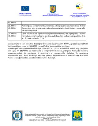 UNIUNEA EUROPEANĂ
Fondul Social European
GUVERNUL ROMÂNIEI
Mînisterul Admînistraţiei şi Înternelor
Înovaţie în admînistraţie
Programul Operaţional "Dezvoltarea
Capacităţii Admînistraţive"
„Creşterea capacităţii funcţionarilor publici din Mînisterul Apărării Naţionale şi Agenţiei Naţionale a
Funcţionarilor Publici de a gesţiona procesele de management strategic însţituţional şi de proiect,
în contextul dezvoltării şi întăririi rolului funcţiei publice”
cod SMIS nr. 22857
ADMINISTRAȚIE ȘI APĂRARE – PARTENERIAT PENTRU PERFORMANȚĂ
40.000 lei
20.000 lei -
40.000 lei
Neînfiinţarea compartimentului intern de achiziţii publice sau neemiterea deciziei
de numire a unei persoane care să realizeze activitatea de atribuire a contractelor
de achiziţie publică.
20.000 lei -
40.000 lei
Orice altă încălcare a prevederilor prezentei ordonanţe de urgenţă sau a actelor
normative emise în aplicarea acesteia, având ca efect încălcarea dispoziţiilor de la
art. 2, cu excepția alin. (2) lit. f).
Contravenţiilor le sunt aplicabile dispoziţiile Ordonanţei Guvernului nr. 2/2001, aprobată cu modificări
şi completări prin Legea nr. 180/2002, cu modificările şi completările ulterioare.
Prin derogare de la prevederile Ordonanţei Guvernului nr. 2/2001, aprobată cu modificări şi completări
prin Legea nr. 180/2002, cu modificările şi completările ulterioare, plângerile formulate împotriva
proceselor-verbale de constatare şi sancţionare a contravenţiilor încheiate de persoanele
împuternicite din cadrul Autorităţii Naţionale pentru Reglementarea şi Monitorizarea Achiziţiilor
Publice se soluţionează de Judecătoria Sectorului 1 Bucureşti.
 