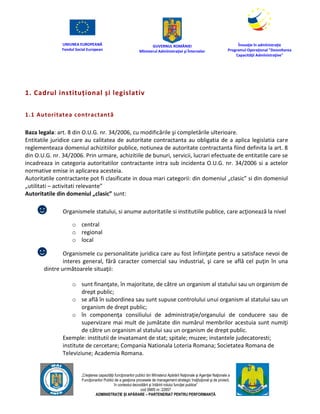 UNIUNEA EUROPEANĂ
Fondul Social European
GUVERNUL ROMÂNIEI
Mînisterul Admînistraţiei şi Înternelor
Înovaţie în admînistraţie
Programul Operaţional "Dezvoltarea
Capacităţii Admînistraţive"
„Creşterea capacităţii funcţionarilor publici din Mînisterul Apărării Naţionale şi Agenţiei Naţionale a
Funcţionarilor Publici de a gesţiona procesele de management strategic însţituţional şi de proiect,
în contextul dezvoltării şi întăririi rolului funcţiei publice”
cod SMIS nr. 22857
ADMINISTRAȚIE ȘI APĂRARE – PARTENERIAT PENTRU PERFORMANȚĂ
1. Cadrul instituțional și legislativ
1.1 Autoritatea contractantă
Baza legala: art. 8 din O.U.G. nr. 34/2006, cu modificările şi completările ulterioare.
Entitatile juridice care au calitatea de autoritate contractanta au obligatia de a aplica legislatia care
reglementeaza domeniul achizitiilor publice, notiunea de autoritate contractanta fiind definita la art. 8
din O.U.G. nr. 34/2006. Prin urmare, achizitiile de bunuri, servicii, lucrari efectuate de entitatile care se
incadreaza in categoria autoritatilor contractante intra sub incidenta O.U.G. nr. 34/2006 si a actelor
normative emise in aplicarea acesteia.
Autoritatile contractante pot fi clasificate in doua mari categorii: din domeniul „clasic” si din domeniul
„utilitati – activitati relevante”
Autoritatile din domeniul „clasic” sunt:
☻ Organismele statului, si anume autoritatile si institutiile publice, care acţionează la nivel
o central
o regional
o local
☻ Organismele cu personalitate juridica care au fost înfiinţate pentru a satisface nevoi de
interes general, fără caracter comercial sau industrial, şi care se află cel puţin în una
dintre următoarele situaţii:
o sunt finanţate, în majoritate, de către un organism al statului sau un organism de
drept public;
o se află în subordinea sau sunt supuse controlului unui organism al statului sau un
organism de drept public;
o în componenţa consiliului de administraţie/organului de conducere sau de
supervizare mai mult de jumătate din numărul membrilor acestuia sunt numiţi
de către un organism al statului sau un organism de drept public.
Exemple: institutii de invatamant de stat; spitale; muzee; instantele judecatoresti;
institute de cercetare; Compania Nationala Loteria Romana; Societatea Romana de
Televiziune; Academia Romana.
 