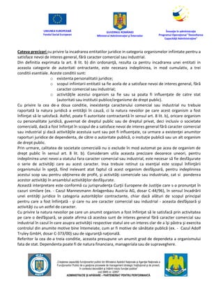 UNIUNEA EUROPEANĂ
Fondul Social European
GUVERNUL ROMÂNIEI
Mînisterul Admînistraţiei şi Înternelor
Înovaţie în admînistraţie
Programul Operaţional "Dezvoltarea
Capacităţii Admînistraţive"
„Creşterea capacităţii funcţionarilor publici din Mînisterul Apărării Naţionale şi Agenţiei Naţionale a
Funcţionarilor Publici de a gesţiona procesele de management strategic însţituţional şi de proiect,
în contextul dezvoltării şi întăririi rolului funcţiei publice”
cod SMIS nr. 22857
ADMINISTRAȚIE ȘI APĂRARE – PARTENERIAT PENTRU PERFORMANȚĂ
Cateva precizari cu privire la incadrarea entitatilor juridice in categoria organismelor infiintate pentru a
satisface nevoi de interes general, fără caracter comercial sau industrial.
Din definitia exprimata la art. 8 lit. b) din ordonanţă, rezulta ca pentru incadrarea unei entitati in
aceasta categorie de autoritati ontractante, este necesara indeplinirea, in mod cumulativ, a trei
conditii esentiale. Aceste conditii sunt:
o existenta personalitatii juridice;
o scopul infiintarii entitatii sa fie acela de a satisface nevoi de interes general, fără
caracter comercial sau industrial;
o activităţile acestui organism sa fie sau sa poata fi influenţate de catre stat
(autoritati sau institutii publice/organisme de drept public).
Cu privire la cea de-a doua conditie, inexistenţa caracterului comercial sau industrial nu trebuie
raportată la natura juridică a entităţii în cauză, ci la natura nevoilor pe care acest organism a fost
înfiinţat să le satisfacă. Astfel, poate fi autoritate contractantă în sensul art. 8 lit. b), oricare organism
cu personalitate juridică, guvernat de dreptul public sau de dreptul privat, deci inclusiv o societate
comercială, dacă a fost înfiinţat în scopul de a satisface nevoi de interes general fără caracter comercial
sau industrial şi dacă activităţile acestuia sunt sau pot fi influenţate, ca urmare a existenţei anumitor
raporturi juridice de dependenta, de către o autoritate publică, o insituţie publică sau un alt organism
de drept public.
Prin urmare, calitatea de societate comercială nu o exclude în mod automat pe acea de organism de
drept public în sensul art. 8 lit. b). Consideram utila aceasta precizare deoarece uneori, pentru
indeplinirea unei nevoi a statului fara caracter comercial sau industrial, este necesar să fie desfăşurate
o serie de activităţi care au acest caracter. Insa trebuie retinut ca esenţial este scopul înfiinţării
organismului în speţă, fiind irelevant atat faptul că acest organism desfăşoară, pentru indeplinirea
acestui scop sau pentru obţinerea de profit, şi activităţi comerciale sau industriale, cat si ponderea
acestor activităţi în ansamblul activităţilor desfăşurate.
Această interpretare este conformă cu jurisprudenţa Curţii Europene de Justiţie care s-a pronunţat în
cazuri similare (ex. - Cazul Mannesmann Anlagenbau Austria AG, dosar C-44/96), în sensul încadrării
unei entităţi juridice în categoria autorităţilor contractante, chiar dacă alături de scopul principal
pentru care a fost înfiinţată - şi care nu are caracter comercial sau industrial - aceasta desfăşoară şi
activităţi cu un astfel de caracter.
Cu privire la natura nevoilor pe care un anumit organism a fost înfiinţat să le satisfacă prin activitatea
pe care o desfăşoară, se poate afirma că acestea sunt de interes general fără caracter comercial sau
industrial în cazul în care asupra activităţii respective statul are un interes clar de a îşi păstra şi exercita
controlul din anumite motive bine întemeiate, cum ar fi motive de sănătate publică (ex. - Cazul Adolf
Truley GmbH, dosar C-373/00) sau de siguranţă naţională.
Referitor la cea de-a treia conditie, aceasta presupune un anumit grad de dependeta a organismului
fata de stat. Dependenta poate fi de natura financiara, manageriala sau de supraveghere.
 