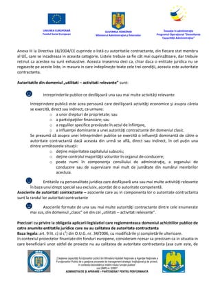 UNIUNEA EUROPEANĂ
Fondul Social European
GUVERNUL ROMÂNIEI
Mînisterul Admînistraţiei şi Înternelor
Înovaţie în admînistraţie
Programul Operaţional "Dezvoltarea
Capacităţii Admînistraţive"
„Creşterea capacităţii funcţionarilor publici din Mînisterul Apărării Naţionale şi Agenţiei Naţionale a
Funcţionarilor Publici de a gesţiona procesele de management strategic însţituţional şi de proiect,
în contextul dezvoltării şi întăririi rolului funcţiei publice”
cod SMIS nr. 22857
ADMINISTRAȚIE ȘI APĂRARE – PARTENERIAT PENTRU PERFORMANȚĂ
Anexa III la Directiva 18/2004/CE cuprinde o listă cu autoritatile contractante, din fiecare stat membru
al UE, care se incadreaza in aceasta catogorie. Listele trebuie sa fie cât mai cuprinzătoare, dar trebuie
retinut ca acestea nu sunt exhaustive. Aceasta inseamna deci ca, chiar daca o entitate juridica nu se
regaseste pe aceste liste, in masura in care indeplineşte toate cele trei condiţii, aceasta este autoritate
contractanta.
Autoritatile din domeniul „utilitati – activitati relevante” sunt:
☻ Intreprinderile publice ce desfăşoară una sau mai multe activităţi relevante
Intreprindere publică este acea persoană care desfăşoară activităţi economice şi asupra căreia
se exercită, direct sau indirect, ca urmare:
o a unor drepturi de proprietate; sau
o a participaţiilor financiare; sau
o a regulilor specifice prevăzute în actul de înfiinţare,
o a influenţei dominante a unei autorităţi contractante din domeniul clasic.
Se prezumă că asupra unei întreprinderi publice se exercită o influenţă dominantă de către o
autoritate contractantă dacă aceasta din urmă se află, direct sau indirect, în cel puţin una
dintre următoarele situaţii:
o deţine majoritatea capitalului subscris;
o deţine controlul majorităţii voturilor în organul de conducere;
o poate numi în componenţa consiliului de administraţie, a organului de
conducere sau de supervizare mai mult de jumătate din numărul membrilor
acestuia.
☻ Entitatile cu personalitate juridica care desfăşoară una sau mai multe activităţi relevante
în baza unui drept special sau exclusiv, acordat de o autoritate competentă.
Asocierile de autoritati contractante – asocierile care au in componenta lor o autoritate contractanta
sunt la randul lor autoritati contractante
☻ Asocierile formate de una sau mai multe autorităţi contractante dintre cele enumerate
mai sus, din domeniul „clasic” ori din cel „utilitati – activitati relevante”.
Precizari cu privire la obligatia aplicarii legislatiei care reglementeaza domeniul achizitiilor publice de
catre anumite entitatile juridice care nu au calitatea de autoritate contractanta
Baza legala: art. 9 lit. c) si c1
) din O.U.G. nr. 34/2006, cu modificările şi completările ulterioare.
In contextul proiectelor finantate din fonduri europene, consideram ncesar sa precizam ca in situatia in
care beneficiarii unor astfel de proiecte nu au calitatea de autoritate contractanta (asa cum este, de
 
