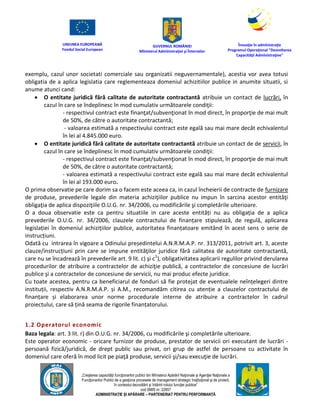 UNIUNEA EUROPEANĂ
Fondul Social European
GUVERNUL ROMÂNIEI
Mînisterul Admînistraţiei şi Înternelor
Înovaţie în admînistraţie
Programul Operaţional "Dezvoltarea
Capacităţii Admînistraţive"
„Creşterea capacităţii funcţionarilor publici din Mînisterul Apărării Naţionale şi Agenţiei Naţionale a
Funcţionarilor Publici de a gesţiona procesele de management strategic însţituţional şi de proiect,
în contextul dezvoltării şi întăririi rolului funcţiei publice”
cod SMIS nr. 22857
ADMINISTRAȚIE ȘI APĂRARE – PARTENERIAT PENTRU PERFORMANȚĂ
exemplu, cazul unor societati comerciale sau organizatii neguvernamentale), acestia vor avea totusi
obligatia de a aplica legislatia care reglementeaza domeniul achizitiilor publice in anumite situatii, si
anume atunci cand:
 O entitate juridică fără calitate de autoritate contractantă atribuie un contact de lucrări, în
cazul în care se îndeplinesc în mod cumulativ următoarele condiţii:
- respectivul contract este finanţat/subvenţionat în mod direct, în proporţie de mai mult
de 50%, de către o autoritate contractantă;
- valoarea estimată a respectivului contract este egală sau mai mare decât echivalentul
în lei al 4.845.000 euro.
 O entitate juridică fără calitate de autoritate contractantă atribuie un contact de de servicii, în
cazul în care se îndeplinesc în mod cumulativ următoarele condiţii:
- respectivul contract este finanţat/subvenţionat în mod direct, în proporţie de mai mult
de 50%, de către o autoritate contractantă;
- valoarea estimată a respectivului contract este egală sau mai mare decât echivalentul
în lei al 193.000 euro.
O prima observatie pe care dorim sa o facem este aceea ca, in cazul încheierii de contracte de furnizare
de produse, prevederile legale din materia achiziţiilor publice nu impun în sarcina acestor entităţi
obligaţia de aplica dispoziţiile O.U.G. nr. 34/2006, cu modificările şi completările ulterioare.
O a doua observatie este ca pentru situatiile in care aceste entități nu au obligația de a aplica
prevederile O.U.G. nr. 34/2006, clauzele contractului de finanțare stipulează, de regulă, aplicarea
legislației în domeniul achizițiilor publice, autoritatea finanțatoare emitând în acest sens o serie de
instrucțiuni.
Odată cu intrarea în vigoare a Odinului președintelui A.N.R.M.A.P. nr. 313/2011, potrivit art. 3, aceste
clauze/instrucțiuni prin care se impune entităţilor juridice fără calitatea de autoritate contractantă,
care nu se încadrează în prevederile art. 9 lit. c) şi c1
), obligativitatea aplicarii regulilor privind derularea
procedurilor de atribuire a contractelor de achiziţie publică, a contractelor de concesiune de lucrări
publice şi a contractelor de concesiune de servicii, nu mai produc efecte juridice.
Cu toate acestea, pentru ca beneficiarul de fonduri să fie protejat de eventualele neînțelegeri dintre
instituții, respectiv A.N.R.M.A.P. și A.M., recomandăm citirea cu atenție a clauzelor contractului de
finanțare și elaborarea unor norme procedurale interne de atribuire a contractelor în cadrul
proiectului, care să țină seama de rigorile finanțatorului.
1.2 Operatorul economic
Baza legala: art. 3 lit. r) din O.U.G. nr. 34/2006, cu modificările şi completările ulterioare.
Este operator economic - oricare furnizor de produse, prestator de servicii ori executant de lucrări -
persoană fizică/juridică, de drept public sau privat, ori grup de astfel de persoane cu activitate în
domeniul care oferă în mod licit pe piaţă produse, servicii şi/sau execuţie de lucrări.
 