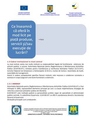 UNIUNEA EUROPEANĂ
Fondul Social European
GUVERNUL ROMÂNIEI
Mînisterul Admînistraţiei şi Înternelor
Înovaţie în admînistraţie
Programul Operaţional "Dezvoltarea
Capacităţii Admînistraţive"
„Creşterea capacităţii funcţionarilor publici din Mînisterul Apărării Naţionale şi Agenţiei Naţionale a
Funcţionarilor Publici de a gesţiona procesele de management strategic însţituţional şi de proiect,
în contextul dezvoltării şi întăririi rolului funcţiei publice”
cod SMIS nr. 22857
ADMINISTRAȚIE ȘI APĂRARE – PARTENERIAT PENTRU PERFORMANȚĂ
1.3 Cadrul instituțional la nivel central
La nivel central, exista mai multe institutii cu responsabilitati legate de functionarea sistemului de
achizitii publice, si anume: Autoritatea Nationala pentru Reglementarea si Monitorizarea Achizitiilor
Publice (A.N.R.M.A.P.), Unitatea pentru Coordonarea şi Verificarea Achiziţiilor Publice (U.C.V.A.P.),
Consiliul Naţional de Soluţionare a Contestaţiilor (C.N.S.C.), Curtea de Conturi, Autoritatea de Audit,
autoritățile de management.
Avand in vedere competentele specifice fiecarei institutii, este necesara o colaborare constanta a
acestora in scopul asigurarii unei bune functionari a sistemului.
1.3.1 ANRMAP
Autoritatea Nationala pentru Reglementarea si Monitorizarea Achizitiilor Publice (A.N.R.M.A.P.) a fost
înfiinţată în 2005, reprezentând elementul principal pe care s-a bazat implementarea Strategiei de
reformă a sistemului achiziţiilor publice din România.
A.N.R.M.A.P. este instituţie publică cu personalitate juridică, organ de specialitate al administraţiei
publice centrale, în subordinea Guvernului. A.N.R.M.A.P. se află în coordonarea directă a Secretarului
General al Guvernului.
Atribuţiile principale sunt următoarele:
 