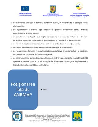 UNIUNEA EUROPEANĂ
Fondul Social European
GUVERNUL ROMÂNIEI
Mînisterul Admînistraţiei şi Înternelor
Înovaţie în admînistraţie
Programul Operaţional "Dezvoltarea
Capacităţii Admînistraţive"
„Creşterea capacităţii funcţionarilor publici din Mînisterul Apărării Naţionale şi Agenţiei Naţionale a
Funcţionarilor Publici de a gesţiona procesele de management strategic însţituţional şi de proiect,
în contextul dezvoltării şi întăririi rolului funcţiei publice”
cod SMIS nr. 22857
ADMINISTRAȚIE ȘI APĂRARE – PARTENERIAT PENTRU PERFORMANȚĂ
o de elaborare a strategiei în domeniul achiziţiilor publice, în conformitate cu cerinţele acquis-
ului comunitar;
o de reglementare a cadrului legal referitor la aplicarea procedurilor pentru atribuirea
contractelor de achiziţie publică;
o de consiliere metodologică a autorităţilor contractante în procesul de atribuire a contractelor
de achiziţie publică, cu rol de suport în aplicarea corectă a legislaţiei în acest domeniu;
o de monitorizare şi evaluare a modului de atribuire a contractelor de achiziţie publică;
o de control ex-post a modului de atribuire a contractelor de achiziţie publică;
o de reprezentare a României în cadrul comitetelor consultative, grupurilor de lucru şi al reţelelor
de comunicare, organizate de Comisia Europeană;
o de iniţiere/susţinere a proiectelor sau acţiunilor de instruire a personalului implicat în activităţi
specifice achiziţiilor publice, cu rol de suport în dezvoltarea capacităţii de implementare a
legislaţiei la nivelul autorităţilor contractante.
 