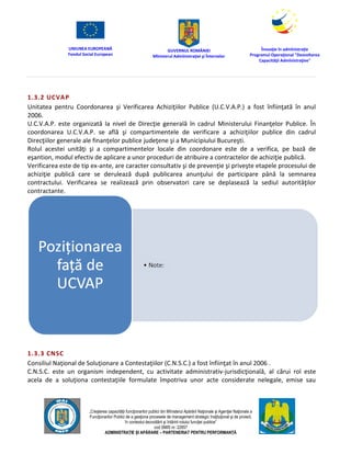 UNIUNEA EUROPEANĂ
Fondul Social European
GUVERNUL ROMÂNIEI
Mînisterul Admînistraţiei şi Înternelor
Înovaţie în admînistraţie
Programul Operaţional "Dezvoltarea
Capacităţii Admînistraţive"
„Creşterea capacităţii funcţionarilor publici din Mînisterul Apărării Naţionale şi Agenţiei Naţionale a
Funcţionarilor Publici de a gesţiona procesele de management strategic însţituţional şi de proiect,
în contextul dezvoltării şi întăririi rolului funcţiei publice”
cod SMIS nr. 22857
ADMINISTRAȚIE ȘI APĂRARE – PARTENERIAT PENTRU PERFORMANȚĂ
1.3.2 UCVAP
Unitatea pentru Coordonarea şi Verificarea Achiziţiilor Publice (U.C.V.A.P.) a fost înfiinţată în anul
2006.
U.C.V.A.P. este organizată la nivel de Direcţie generală în cadrul Ministerului Finanţelor Publice. În
coordonarea U.C.V.A.P. se află şi compartimentele de verificare a achiziţiilor publice din cadrul
Direcţiilor generale ale finanţelor publice judeţene şi a Municipiului Bucureşti.
Rolul acestei unităţi şi a compartimentelor locale din coordonare este de a verifica, pe bază de
eşantion, modul efectiv de aplicare a unor proceduri de atribuire a contractelor de achiziţie publică.
Verificarea este de tip ex-ante, are caracter consultativ şi de prevenţie şi priveşte etapele procesului de
achiziţie publică care se derulează după publicarea anunţului de participare până la semnarea
contractului. Verificarea se realizează prin observatori care se deplasează la sediul autorităţilor
contractante.
1.3.3 CNSC
Consiliul Naţional de Soluţionare a Contestaţiilor (C.N.S.C.) a fost înfiinţat în anul 2006 .
C.N.S.C. este un organism independent, cu activitate administrativ-jurisdicţională, al cărui rol este
acela de a soluţiona contestaţiile formulate împotriva unor acte considerate nelegale, emise sau
 
