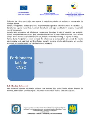 UNIUNEA EUROPEANĂ
Fondul Social European
GUVERNUL ROMÂNIEI
Mînisterul Admînistraţiei şi Înternelor
Înovaţie în admînistraţie
Programul Operaţional "Dezvoltarea
Capacităţii Admînistraţive"
„Creşterea capacităţii funcţionarilor publici din Mînisterul Apărării Naţionale şi Agenţiei Naţionale a
Funcţionarilor Publici de a gesţiona procesele de management strategic însţituţional şi de proiect,
în contextul dezvoltării şi întăririi rolului funcţiei publice”
cod SMIS nr. 22857
ADMINISTRAȚIE ȘI APĂRARE – PARTENERIAT PENTRU PERFORMANȚĂ
înfăptuite de către autorităţile contractante în cadrul procedurilor de atribuire a contractelor de
achiziţie publică.
Consiliul funcţionează pe baza propriului Regulament de organizare şi funcţionare iar în activitatea sa,
Consiliul se supune numai legii. Sedinţele Consiliului sunt legal constituite în prezenţa majorităţii
membrilor acestuia.
Consiliul este competent să soluţioneze contestaţiile formulate în cadrul procedurii de atribuire,
înainte de încheierea contractului, prin complete specializate. În exercitarea atribuţiilor sale, Consiliul
adoptă decizii. În ceea ce priveşte deciziile sale, Consiliul este independent şi se supune doar legii.
Pentru buna funcţionare a unui complet de soluţionare a contestaţiilor, din punct de vedere
administrativ sunt repartizaţi pe lângă fiecare complet personal tehnico-administrativ: un consilier
economic, un consilier juridic, un consilier tehnic şi un expert.
1.3.4 Curtea de Conturi
Este instituţia supremă de control financiar care execută audit public extern asupra modului de
formare, administrare şi întrebuinţare a resurselor financiare ale statului şi sectorului public.
 