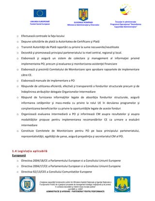 UNIUNEA EUROPEANĂ
Fondul Social European
GUVERNUL ROMÂNIEI
Mînisterul Admînistraţiei şi Înternelor
Înovaţie în admînistraţie
Programul Operaţional "Dezvoltarea
Capacităţii Admînistraţive"
„Creşterea capacităţii funcţionarilor publici din Mînisterul Apărării Naţionale şi Agenţiei Naţionale a
Funcţionarilor Publici de a gesţiona procesele de management strategic însţituţional şi de proiect,
în contextul dezvoltării şi întăririi rolului funcţiei publice”
cod SMIS nr. 22857
ADMINISTRAȚIE ȘI APĂRARE – PARTENERIAT PENTRU PERFORMANȚĂ
o Efectuează controale la faţa locului
o Depune solicitările de plată la Autoritatea de Certificare şi Plată
o Transmit Autorităţii de Plată raportări cu privire la sume necuvenite/neutilizate
o Dezvoltă şi promovează principiul parteneriatului la nivel central, regional şi local.
o Elaborează şi asigură un sistem de colectare şi management al informaţiei privind
implementarea PO, precum şi evaluarea şi monitorizarea asistenţei financiare
o Elaborează şi prezintă Comitetului de Monitorizare spre aprobare rapoartele de implementare
către CE.
o Elaborează manuale de implementare a PO
o Răspunde de utilizarea eficientă, efectivă şi transparentă a fondurilor structurale precum şi de
îndeplinirea atribuţiilor delegate Organismelor Intermediare
o Răspund de furnizarea informaţiilor legate de absorbţia fondurilor structurale, asigură
informarea cetăţenilor şi mass-media cu privire la rolul UE în derularea programelor şi
conştientizarea beneficiarilor cu privire la oportunităţile legate de aceste fonduri
o Organizează evaluarea intermediară a PO şi informează CM asupra rezultatelor şi asupra
modalităţilor propuse pentru implementarea recomandărilor CE ca urmare a evaluării
intermediare
o Constituie Comitetele de Monitorizare pentru PO pe baza principiului parteneriatului,
reprezentativităţii, egalităţii de şanse, asigură preşedinţia şi secretariatul CM al PO.
1.4 Legislația aplicabilă
Europeană
o Directiva 2004/18/CE a Parlamentului European si a Consiliului Uniunii Europene
o Directiva 2004/17/CE a Parlamentului European si a Consiliului Uniunii Europene
o Directiva 92/13/CEE a Consiliului Comunitatilor Europene
 