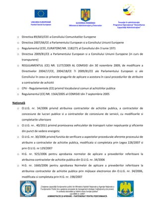 UNIUNEA EUROPEANĂ
Fondul Social European
GUVERNUL ROMÂNIEI
Mînisterul Admînistraţiei şi Înternelor
Înovaţie în admînistraţie
Programul Operaţional "Dezvoltarea
Capacităţii Admînistraţive"
„Creşterea capacităţii funcţionarilor publici din Mînisterul Apărării Naţionale şi Agenţiei Naţionale a
Funcţionarilor Publici de a gesţiona procesele de management strategic însţituţional şi de proiect,
în contextul dezvoltării şi întăririi rolului funcţiei publice”
cod SMIS nr. 22857
ADMINISTRAȚIE ȘI APĂRARE – PARTENERIAT PENTRU PERFORMANȚĂ
o Directiva 89/665/CEE a Consiliului Comunitatilor Europene
o Directiva 2007/66/CE a Parlamentului European si a Consiliului Uniunii Europene
o Regulamentul (CEE, EURATOM) NR. 1182/71 al Consiliului din 3 iunie 1971
o Directiva 2009/81/CE a Parlamentului European si a Consiliului Uniunii Europene (in curs de
transpunere)
o REGULAMENTUL (CE) NR. 1177/2009 AL COMISIEI din 30 noiembrie 2009, de modificare a
Directivelor 2004/17/CE, 2004/18/CE ?i 2009/81/CE ale Parlamentului European si ale
Consiliului în ceea ce priveste pragurile de aplicare a acestora în cazul procedurilor de atribuire
a contractelor de achizitii
o CPV - Regulamentele (CE) privind Vocabularul comun al achizitiilor publice
o Regulamentul (CE) NR. 1564/2005 al COMISIEI din 7 septembrie 2005
Națională
o O.U.G. nr. 34/2006 privind atribuirea contractelor de achizitie publica, a contractelor de
concesiune de lucrari publice si a contractelor de concesiune de servicii, cu modificarile si
completarile ulterioare
o O.U.G. nr.. 40/2011 privind promovarea vehiculelor de transport rutier nepoluante şi eficiente
din punct de vedere energetic
o O.U.G. nr. 30/2006 privind functia de verificare a aspectelor procedurale aferente procesului de
atribuire a contractelor de achizitie publica, modificata si completata prin Legea 228/2007 si
prin O.U.G. nr 129/2007
o H.G. nr. 925/2006 pentru aprobarea normelor de aplicare a prevederilor referitoare la
atribuirea contractelor de achizitie publica din O.U.G. nr. 34/2006
o H.G. nr. 1660/2006 pentru aprobarea Normelor de aplicare a prevederilor referitoare la
atribuirea contractelor de achizitie publica prin mijloace electronice din O.U.G. nr. 34/2006,
modificata si completata prin H.G. nr. 198/2007
 