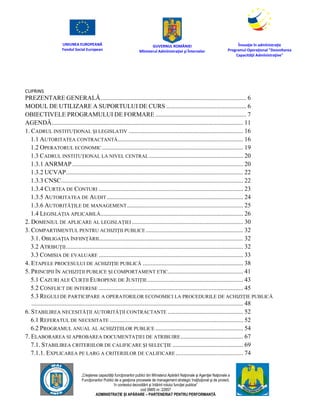 UNIUNEA EUROPEANĂ
Fondul Social European
GUVERNUL ROMÂNIEI
Mînisterul Admînistraţiei şi Înternelor
Înovaţie în admînistraţie
Programul Operaţional "Dezvoltarea
Capacităţii Admînistraţive"
„Creşterea capacităţii funcţionarilor publici din Mînisterul Apărării Naţionale şi Agenţiei Naţionale a
Funcţionarilor Publici de a gesţiona procesele de management strategic însţituţional şi de proiect,
în contextul dezvoltării şi întăririi rolului funcţiei publice”
cod SMIS nr. 22857
ADMINISTRAȚIE ȘI APĂRARE – PARTENERIAT PENTRU PERFORMANȚĂ
CUPRINS
PREZENTARE GENERALĂ............................................................................................. 6
MODUL DE UTILIZARE A SUPORTULUI DE CURS ................................................... 6
OBIECTIVELE PROGRAMULUI DE FORMARE .......................................................... 7
AGENDĂ.......................................................................................................................... 11
1. CADRUL INSTITUȚIONAL ȘI LEGISLATIV ......................................................................... 16
1.1 AUTORITATEA CONTRACTANTĂ................................................................................ 16
1.2 OPERATORUL ECONOMIC.......................................................................................... 19
1.3 CADRUL INSTITUȚIONAL LA NIVEL CENTRAL............................................................ 20
1.3.1 ANRMAP............................................................................................................. 20
1.3.2 UCVAP................................................................................................................. 22
1.3.3 CNSC.................................................................................................................... 22
1.3.4 CURTEA DE CONTURI ............................................................................................ 23
1.3.5 AUTORITATEA DE AUDIT....................................................................................... 24
1.3.6 AUTORITĂȚILE DE MANAGEMENT.......................................................................... 25
1.4 LEGISLAȚIA APLICABILĂ........................................................................................... 26
2. DOMENIUL DE APLICARE AL LEGISLAȚIEI ....................................................................... 30
3. COMPARTIMENTUL PENTRU ACHIZIŢII PUBLICE .............................................................. 32
3.1. OBLIGAŢIA ÎNFIINŢĂRII............................................................................................ 32
3.2 ATRIBUŢII................................................................................................................. 32
3.3 COMISIA DE EVALUARE ............................................................................................ 33
4. ETAPELE PROCESULUI DE ACHIZIŢIE PUBLICĂ ................................................................ 38
5. PRINCIPII ÎN ACHIZIȚII PUBLICE ȘI COMPORTAMENT ETIC................................................ 41
5.1 CAZURI ALE CURȚII EUROPENE DE JUSTIȚIE............................................................. 43
5.2 CONFLICT DE INTERESE ............................................................................................ 45
5.3 REGULI DE PARTICIPARE A OPERATORILOR ECONOMICI LA PROCEDURILE DE ACHIZIȚIE PUBLICĂ
....................................................................................................................................... 48
6. STABILIREA NECESITĂȚII AUTORITĂȚII CONTRACTANTE ................................................ 52
6.1 REFERATUL DE NECESITATE ..................................................................................... 52
6.2 PROGRAMUL ANUAL AL ACHIZIȚIILOR PUBLICE ........................................................ 54
7. ELABORAREA SI APROBAREA DOCUMENTAŢIEI DE ATRIBUIRE........................................ 67
7.1. STABILIREA CRITERIILOR DE CALIFICARE ŞI SELECŢIE ............................................. 69
7.1.1. EXPLICAREA PE LARG A CRITERIILOR DE CALIFICARE ........................................... 74
 