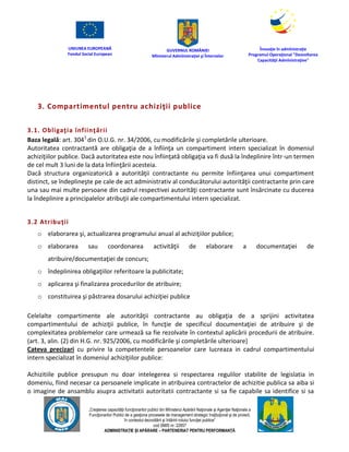 UNIUNEA EUROPEANĂ
Fondul Social European
GUVERNUL ROMÂNIEI
Mînisterul Admînistraţiei şi Înternelor
Înovaţie în admînistraţie
Programul Operaţional "Dezvoltarea
Capacităţii Admînistraţive"
„Creşterea capacităţii funcţionarilor publici din Mînisterul Apărării Naţionale şi Agenţiei Naţionale a
Funcţionarilor Publici de a gesţiona procesele de management strategic însţituţional şi de proiect,
în contextul dezvoltării şi întăririi rolului funcţiei publice”
cod SMIS nr. 22857
ADMINISTRAȚIE ȘI APĂRARE – PARTENERIAT PENTRU PERFORMANȚĂ
3. Compartimentul pentru achiziţii publice
3.1. Obligaţia înfiinţării
Baza legală: art. 3041
din O.U.G. nr. 34/2006, cu modificările şi completările ulterioare.
Autoritatea contractantă are obligaţia de a înfiinţa un compartiment intern specializat în domeniul
achiziţiilor publice. Dacă autoritatea este nou înfiinţată obligaţia va fi dusă la îndeplinire într-un termen
de cel mult 3 luni de la data înfiinţării acesteia.
Dacă structura organizatorică a autorităţii contractante nu permite înfiinţarea unui compartiment
distinct, se îndeplineşte pe cale de act administrativ al conducătorului autorităţii contractante prin care
una sau mai multe persoane din cadrul respectivei autorităţi contractante sunt însărcinate cu ducerea
la îndeplinire a principalelor atribuţii ale compartimentului intern specializat.
3.2 Atribuţii
o elaborarea şi, actualizarea programului anual al achiziţiilor publice;
o elaborarea sau coordonarea activităţii de elaborare a documentaţiei de
atribuire/documentaţiei de concurs;
o îndeplinirea obligaţiilor referitoare la publicitate;
o aplicarea şi finalizarea procedurilor de atribuire;
o constituirea şi păstrarea dosarului achiziţiei publice
Celelalte compartimente ale autorităţii contractante au obligaţia de a sprijini activitatea
compartimentului de achiziţii publice, în funcţie de specificul documentaţiei de atribuire şi de
complexitatea problemelor care urmează sa fie rezolvate în contextul aplicării procedurii de atribuire.
(art. 3, alin. (2) din H.G. nr. 925/2006, cu modificările şi completările ulterioare)
Cateva precizari cu privire la competentele persoanelor care lucreaza in cadrul compartimentului
intern specializat în domeniul achiziţiilor publice:
Achizitiile publice presupun nu doar intelegerea si respectarea regulilor stabilite de legislatia in
domeniu, fiind necesar ca persoanele implicate in atribuirea contractelor de achizitie publica sa aiba si
o imagine de ansamblu asupra activitatii autoritatii contractante si sa fie capabile sa identifice si sa
 