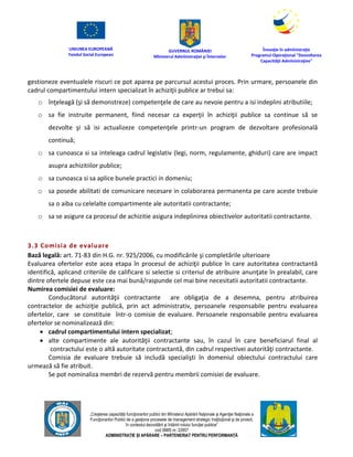 UNIUNEA EUROPEANĂ
Fondul Social European
GUVERNUL ROMÂNIEI
Mînisterul Admînistraţiei şi Înternelor
Înovaţie în admînistraţie
Programul Operaţional "Dezvoltarea
Capacităţii Admînistraţive"
„Creşterea capacităţii funcţionarilor publici din Mînisterul Apărării Naţionale şi Agenţiei Naţionale a
Funcţionarilor Publici de a gesţiona procesele de management strategic însţituţional şi de proiect,
în contextul dezvoltării şi întăririi rolului funcţiei publice”
cod SMIS nr. 22857
ADMINISTRAȚIE ȘI APĂRARE – PARTENERIAT PENTRU PERFORMANȚĂ
gestioneze eventualele riscuri ce pot aparea pe parcursul acestui proces. Prin urmare, persoanele din
cadrul compartimentului intern specializat în achiziţii publice ar trebui sa:
o înţeleagă (şi să demonstreze) competenţele de care au nevoie pentru a isi indeplini atributiile;
o sa fie instruite permanent, fiind necesar ca experţii în achiziţii publice sa continue să se
dezvolte şi să isi actualizeze competenţele printr-un program de dezvoltare profesională
continuă;
o sa cunoasca si sa inteleaga cadrul legislativ (legi, norm, regulamente, ghiduri) care are impact
asupra achizitiilor publice;
o sa cunoasca si sa aplice bunele practici in domeniu;
o sa posede abilitati de comunicare necesare in colaborarea permanenta pe care aceste trebuie
sa o aiba cu celelalte compartimente ale autoritatii contractante;
o sa se asigure ca procesul de achizitie asigura indeplinirea obiectivelor autoritatii contractante.
3.3 Comisia de evaluare
Bază legală: art. 71-83 din H.G. nr. 925/2006, cu modificările şi completările ulterioare
Evaluarea ofertelor este acea etapa în procesul de achiziţii publice în care autoritatea contractantă
identifică, aplicand criteriile de calificare si selectie si criteriul de atribuire anunţate în prealabil, care
dintre ofertele depuse este cea mai bună/raspunde cel mai bine necesitatii autoritatii contractante.
Numirea comisiei de evaluare:
Conducătorul autorităţii contractante are obligaţia de a desemna, pentru atribuirea
contractelor de achiziţie publică, prin act administrativ, persoanele responsabile pentru evaluarea
ofertelor, care se constituie într-o comisie de evaluare. Persoanele responsabile pentru evaluarea
ofertelor se nominalizează din:
 cadrul compartimentului intern specializat;
 alte compartimente ale autorităţii contractante sau, în cazul în care beneficiarul final al
contractului este o altă autoritate contractantă, din cadrul respectivei autorităţi contractante.
Comisia de evaluare trebuie să includă specialişti în domeniul obiectului contractului care
urmează să fie atribuit.
Se pot nominaliza membri de rezervă pentru membrii comisiei de evaluare.
 