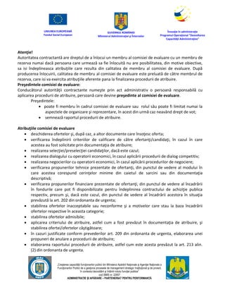 UNIUNEA EUROPEANĂ
Fondul Social European
GUVERNUL ROMÂNIEI
Mînisterul Admînistraţiei şi Înternelor
Înovaţie în admînistraţie
Programul Operaţional "Dezvoltarea
Capacităţii Admînistraţive"
„Creşterea capacităţii funcţionarilor publici din Mînisterul Apărării Naţionale şi Agenţiei Naţionale a
Funcţionarilor Publici de a gesţiona procesele de management strategic însţituţional şi de proiect,
în contextul dezvoltării şi întăririi rolului funcţiei publice”
cod SMIS nr. 22857
ADMINISTRAȚIE ȘI APĂRARE – PARTENERIAT PENTRU PERFORMANȚĂ
Atenţie!
Autoritatea contractantă are dreptul de a înlocui un membru al comisiei de evaluare cu un membru de
rezerva numai dacă persoana care urmează sa fie înlocuită nu are posibilitatea, din motive obiective,
sa isi îndeplineasca atribuţiile care rezulta din calitatea de membru al comisiei de evaluare. După
producerea înlocuirii, calitatea de membru al comisiei de evaluare este preluată de către membrul de
rezerva, care isi va exercita atribuţiile aferente pana la finalizarea procedurii de atribuire.
Preşedintele comisiei de evaluare:
Conducătorul autorităţii contractante numeşte prin act administrativ o persoană responsabilă cu
aplicarea procedurii de atribuire, persoană care devine preşedinte al comisiei de evaluare.
Preşedintele:
 poate fi membru în cadrul comisiei de evaluare sau rolul său poate fi limitat numai la
aspectele de organizare şi reprezentare, în acest din urmă caz neavând drept de vot;
 semnează raportul procedurii de atribuire.
Atribuţiile comisiei de evaluare
 deschiderea ofertelor şi, după caz, a altor documente care însoţesc oferta;
 verificarea îndeplinirii criteriilor de calificare de către ofertanţi/candidaţi, în cazul în care
acestea au fost solicitate prin documentaţia de atribuire;
 realizarea selecţiei/preselecţiei candidaţilor, dacă este cazul;
 realizarea dialogului cu operatorii economici, în cazul aplicării procedurii de dialog competitiv;
 realizarea negocierilor cu operatorii economici, în cazul aplicării procedurilor de negociere;
 verificarea propunerilor tehnice prezentate de ofertanţi, din punctul de vedere al modului în
care acestea corespund cerinţelor minime din caietul de sarcini sau din documentaţia
descriptivă;
 verificarea propunerilor financiare prezentate de ofertanţi, din punctul de vedere al încadrării
în fondurile care pot fi disponibilizate pentru îndeplinirea contractului de achiziţie publica
respectiv, precum şi, dacă este cazul, din punctul de vedere al încadrării acestora în situaţia
prevăzută la art. 202 din ordonanta de urgenta;
 stabilirea ofertelor inacceptabile sau neconforme şi a motivelor care stau la baza încadrării
ofertelor respective în aceasta categorie;
 stabilirea ofertelor admisibile;
 aplicarea criteriului de atribuire, astfel cum a fost prevăzut în documentaţia de atribuire, şi
stabilirea ofertei/ofertelor câştigătoare;
 în cazuri justificate conform prevederilor art. 209 din ordonanta de urgenta, elaborarea unei
propuneri de anulare a procedurii de atribuire;
 elaborarea raportului procedurii de atribuire, astfel cum este acesta prevăzut la art. 213 alin.
(2) din ordonanta de urgenta.
 