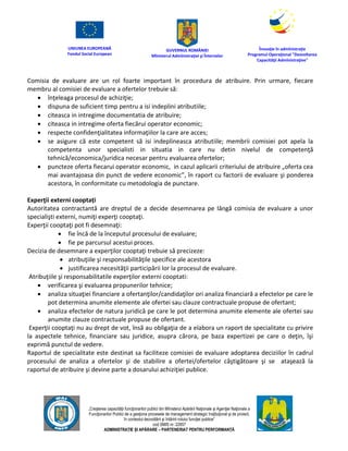 UNIUNEA EUROPEANĂ
Fondul Social European
GUVERNUL ROMÂNIEI
Mînisterul Admînistraţiei şi Înternelor
Înovaţie în admînistraţie
Programul Operaţional "Dezvoltarea
Capacităţii Admînistraţive"
„Creşterea capacităţii funcţionarilor publici din Mînisterul Apărării Naţionale şi Agenţiei Naţionale a
Funcţionarilor Publici de a gesţiona procesele de management strategic însţituţional şi de proiect,
în contextul dezvoltării şi întăririi rolului funcţiei publice”
cod SMIS nr. 22857
ADMINISTRAȚIE ȘI APĂRARE – PARTENERIAT PENTRU PERFORMANȚĂ
Comisia de evaluare are un rol foarte important în procedura de atribuire. Prin urmare, fiecare
membru al comisiei de evaluare a ofertelor trebuie să:
 înţeleaga procesul de achiziţie;
 dispuna de suficient timp pentru a isi indeplini atributiile;
 citeasca in intregime documentatia de atribuire;
 citeasca in intregime oferta fiecărui operator economic;
 respecte confidenţialitatea informaţiilor la care are acces;
 se asigure că este competent să isi indeplineasca atributiile; membrii comisiei pot apela la
competenta unor specialisti in situatia in care nu detin nivelul de competenţă
tehnică/economica/juridica necesar pentru evaluarea ofertelor;
 puncteze oferta fiecarui operator economic, in cazul aplicarii criteriului de atribuire „oferta cea
mai avantajoasa din punct de vedere economic”, în raport cu factorii de evaluare şi ponderea
acestora, în conformitate cu metodologia de punctare.
Experţii externi cooptați
Autoritatea contractantă are dreptul de a decide desemnarea pe lângă comisia de evaluare a unor
specialişti externi, numiţi experţi cooptaţi.
Experţii cooptaţi pot fi desemnaţi:
 fie încă de la începutul procesului de evaluare;
 fie pe parcursul acestui proces.
Decizia de desemnare a experţilor cooptaţi trebuie să precizeze:
 atribuţiile şi responsabilităţile specifice ale acestora
 justificarea necesităţii participării lor la procesul de evaluare.
Atribuţiile şi responsabilitatile experţilor externi cooptati:
 verificarea şi evaluarea propunerilor tehnice;
 analiza situaţiei financiare a ofertanţilor/candidaţilor ori analiza financiară a efectelor pe care le
pot determina anumite elemente ale ofertei sau clauze contractuale propuse de ofertant;
 analiza efectelor de natura juridică pe care le pot determina anumite elemente ale ofertei sau
anumite clauze contractuale propuse de ofertant.
Experţii cooptaţi nu au drept de vot, însă au obligaţia de a elabora un raport de specialitate cu privire
la aspectele tehnice, financiare sau juridice, asupra cărora, pe baza expertizei pe care o deţin, îşi
exprimă punctul de vedere.
Raportul de specialitate este destinat sa faciliteze comisiei de evaluare adoptarea deciziilor în cadrul
procesului de analiza a ofertelor şi de stabilire a ofertei/ofertelor câştigătoare şi se ataşează la
raportul de atribuire şi devine parte a dosarului achiziţiei publice.
 