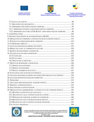 UNIUNEA EUROPEANĂ
Fondul Social European
GUVERNUL ROMÂNIEI
Mînisterul Admînistraţiei şi Înternelor
Înovaţie în admînistraţie
Programul Operaţional "Dezvoltarea
Capacităţii Admînistraţive"
„Creşterea capacităţii funcţionarilor publici din Mînisterul Apărării Naţionale şi Agenţiei Naţionale a
Funcţionarilor Publici de a gesţiona procesele de management strategic însţituţional şi de proiect,
în contextul dezvoltării şi întăririi rolului funcţiei publice”
cod SMIS nr. 22857
ADMINISTRAȚIE ȘI APĂRARE – PARTENERIAT PENTRU PERFORMANȚĂ
7.2 CAIETUL DE SARCINI................................................................................................. 90
7.3. DOCUMENTAŢIA DESCRIPTIVĂ................................................................................. 95
7.4. APROBAREA DOCUMENTATIEI DE ATRIBUIRE........................................................... 95
7.4.1. APROBAREA INTERNĂ A DOCUMENTAŢIEI DE ATRIBUIRE...................................... 95
7.4.2. APROBAREA DE CĂTRE A.N.R.M.A.P. A DOCUMENTAŢIEI DE ATRIBUIRE............. 96
8. ACHIZITIILE VERZI ....................................................................................................... 102
9. SISTEMUL ELECTRONIC DE ACHIZIŢII PUBLICE (SEAP)............................................... 114
10. MODALITĂŢI DE ATRIBUIRE A CONTRACTELOR DE ACHIZIŢIE PUBLICĂ ...................... 115
11. PUBLICITATEA PROCEDURILOR DE ATRIBUIRE............................................................ 115
12. CUMPĂRAREA DIRECTĂ.............................................................................................. 121
13. LICITAŢIA DESCHISĂ ŞI CEREREA DE OFERTE.............................................................. 123
14. MODUL DE LUCRU AL COMISIEI DE EVALUARE ........................................................... 124
15. ŞEDINŢA DE DESCHIDERE A OFERTELOR ..................................................................... 124
16. ANALIZA ŞI EVALUAREA OFERTELOR ......................................................................... 125
16.1 CALIFICARE.......................................................................................................... 125
16.2 EVALUAREA ......................................................................................................... 125
16.3 SOLICITARE CLARIFICĂRI...................................................................................... 126
17. MOTIVE DE RESPINGERE A OFERTELOR....................................................................... 126
17.1 OFERTA INACCEPTABILĂ ...................................................................................... 126
17.2 OFERTA NECONFORMĂ ......................................................................................... 127
17.3 PREŢUL NEOBIŞNUIT DE SCĂZUT........................................................................... 127
18. ETAPA FINALĂ DE LICITAŢIE ELECTRONICĂ................................................................ 128
19. LICITAŢIA DESCHISĂ ŞI CEREREA DE OFERTE PRIN MIJLOACE ELECTRONICE............... 129
20. LICITAŢIE RESTRÂNSĂ ŞI DIALOG COMPETITIV ........................................................... 132
21. NEGOCIERE ................................................................................................................ 133
22. ANULAREA PROCEDURILOR DE ACHIZIŢIE PUBLICĂ.................................................... 134
23. DOSARUL ACHIZIŢIEI PUBLICE.................................................................................... 135
24. SOLUȚIONAREA CONTESTAȚIILOR .............................................................................. 136
25. MODALITĂȚI DE ADMINISTRARE A CONTRACTULUI DE ACHIZIȚIE PUBLICĂ ................ 145
25.1 RECEPȚIA CANTITATIVĂ ȘI CALITATIVĂ................................................................ 145
25.2. RECEPŢIA ÎN CAZUL CONTRACTELOR DE LUCRĂRI ............................................... 145
25.3 PERIOADA DE GARANŢIE ACORDATĂ LUCRĂRILOR ............................................... 146
25.4 RECEPŢIA ÎN CAZUL CONTRACTELOR DE SERVICII................................................. 147
25.5 RECEPŢIA ÎN CAZUL CONTRACTELOR DE FURNIZARE ............................................ 147
25.6. ACTELE ADIȚIONALE ........................................................................................... 148
 