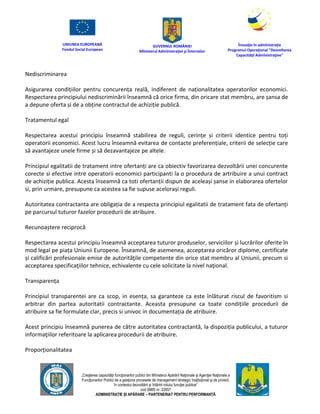 UNIUNEA EUROPEANĂ
Fondul Social European
GUVERNUL ROMÂNIEI
Mînisterul Admînistraţiei şi Înternelor
Înovaţie în admînistraţie
Programul Operaţional "Dezvoltarea
Capacităţii Admînistraţive"
„Creşterea capacităţii funcţionarilor publici din Mînisterul Apărării Naţionale şi Agenţiei Naţionale a
Funcţionarilor Publici de a gesţiona procesele de management strategic însţituţional şi de proiect,
în contextul dezvoltării şi întăririi rolului funcţiei publice”
cod SMIS nr. 22857
ADMINISTRAȚIE ȘI APĂRARE – PARTENERIAT PENTRU PERFORMANȚĂ
Nediscriminarea
Asigurarea condițiilor pentru concurența reală, indiferent de naționalitatea operatorilor economici.
Respectarea principiului nediscriminării înseamnă că orice firma, din oricare stat membru, are șansa de
a depune oferta și de a obține contractul de achiziție publică.
Tratamentul egal
Respectarea acestui principiu înseamnă stabilirea de reguli, cerințe și criterii identice pentru toți
operatorii economici. Acest lucru înseamnă evitarea de contacte preferențiale, criterii de selecție care
să avantajeze unele firme și să dezavantajeze pe altele.
Principiul egalitatii de tratament intre ofertanți are ca obiectiv favorizarea dezvoltării unei concurente
corecte si efective intre operatorii economici participanti la o procedura de artribuire a unui contract
de achiziție publica. Acesta înseamnă ca toti ofertanții dispun de aceleași șanse in elaborarea ofertelor
si, prin urmare, presupune ca acestea sa fie supuse acelorași reguli.
Autoritatea contractanta are obligația de a respecta principiul egalitatii de tratament fata de ofertanți
pe parcursul tuturor fazelor procedurii de atribuire.
Recunoaștere reciprocă
Respectarea acestui principiu înseamnă acceptarea tuturor produselor, serviciilor și lucrărilor oferite în
mod legal pe piața Uniunii Europene. Înseamnă, de asemenea, acceptarea oricăror diplome, certificate
și calificări profesionale emise de autorităţile competente din orice stat membru al Uniunii, precum si
acceptarea specificaţiilor tehnice, echivalente cu cele solicitate la nivel naţional.
Transparența
Principiul transparentei are ca scop, in esența, sa garanteze ca este înlăturat riscul de favoritism si
arbitrar din partea autoritatii contractante. Aceasta presupune ca toate condițiile procedurii de
atribuire sa fie formulate clar, precis si univoc in documentația de atribuire.
Acest principiu înseamnă punerea de către autoritatea contractantă, la dispoziția publicului, a tuturor
informaţiilor referitoare la aplicarea procedurii de atribuire.
Proporționalitatea
 
