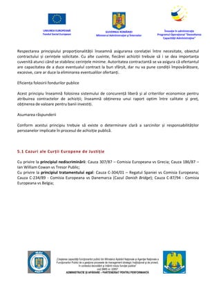 UNIUNEA EUROPEANĂ
Fondul Social European
GUVERNUL ROMÂNIEI
Mînisterul Admînistraţiei şi Înternelor
Înovaţie în admînistraţie
Programul Operaţional "Dezvoltarea
Capacităţii Admînistraţive"
„Creşterea capacităţii funcţionarilor publici din Mînisterul Apărării Naţionale şi Agenţiei Naţionale a
Funcţionarilor Publici de a gesţiona procesele de management strategic însţituţional şi de proiect,
în contextul dezvoltării şi întăririi rolului funcţiei publice”
cod SMIS nr. 22857
ADMINISTRAȚIE ȘI APĂRARE – PARTENERIAT PENTRU PERFORMANȚĂ
Respectarea principiului proporționalității înseamnă asigurarea corelației între necesitate, obiectul
contractului și cerințele solicitate. Cu alte cuvinte, fiecărei achiziții trebuie să i se dea importanța
cuvenită atunci când se stabilesc cerințele minime. Autoritatea contractantă se va asigura că ofertantul
are capacitatea de a duce eventualul contract la bun sfârșit, dar nu va pune condiții împovărătoare,
excesive, care ar duce la eliminarea eventualilor ofertanți.
Eficiența folosirii fondurilor publice
Acest principiu înseamnă folosirea sistemului de concurență liberă și al criteriilor economice pentru
atribuirea contractelor de achiziții; înseamnă obținerea unui raport optim între calitate și preț,
obținerea de valoare pentru banii investiți.
Asumarea răspunderii
Conform acestui principiu trebuie să existe o determinare clară a sarcinilor și responsabilităților
persoanelor implicate în procesul de achiziție publică.
5.1 Cazuri ale Curții Europene de Justiție
Cu privire la principiul nediscriminării: Cauza 307/87 – Comisia Europeana vs Grecia; Cauza 186/87 –
Ian William Cowan vs Tresor Public;
Cu privire la principiul tratamentului egal: Cauza C-304/01 – Regatul Spaniei vs Comisia Europeana;
Cauza C-234/89 - Comisia Europeana vs Danemarca (Cazul Danish Bridge); Cauza C-87/94 - Comisia
Europeana vs Belgia;
 