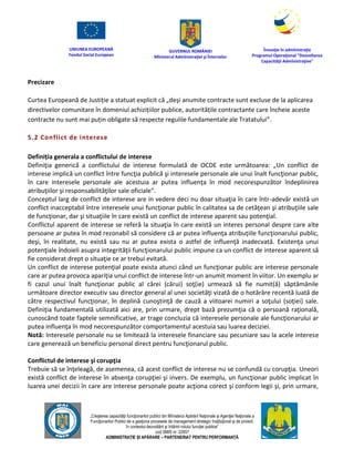 UNIUNEA EUROPEANĂ
Fondul Social European
GUVERNUL ROMÂNIEI
Mînisterul Admînistraţiei şi Înternelor
Înovaţie în admînistraţie
Programul Operaţional "Dezvoltarea
Capacităţii Admînistraţive"
„Creşterea capacităţii funcţionarilor publici din Mînisterul Apărării Naţionale şi Agenţiei Naţionale a
Funcţionarilor Publici de a gesţiona procesele de management strategic însţituţional şi de proiect,
în contextul dezvoltării şi întăririi rolului funcţiei publice”
cod SMIS nr. 22857
ADMINISTRAȚIE ȘI APĂRARE – PARTENERIAT PENTRU PERFORMANȚĂ
Precizare
Curtea Europeană de Justiție a statuat explicit că „deși anumite contracte sunt excluse de la aplicarea
directivelor comunitare în domeniul achizițiilor publice, autoritățile contractante care încheie aceste
contracte nu sunt mai puțin obligate să respecte regulile fundamentale ale Tratatului”.
5.2 Conflict de interese
Definiția generala a conflictului de interese
Definiţia generică a conflictului de interese formulată de OCDE este următoarea: „Un conflict de
interese implică un conflict între funcţia publică şi interesele personale ale unui înalt funcţionar public,
în care interesele personale ale acestuia ar putea influenţa în mod necorespunzător îndeplinirea
atribuţiilor şi responsabilităţilor sale oficiale".
Conceptul larg de conflict de interese are in vedere deci nu doar situaţia în care într-adevăr există un
conflict inacceptabil între interesele unui funcţionar public în calitatea sa de cetăţean şi atribuţiile sale
de funcţionar, dar şi situaţiile în care există un conflict de interese aparent sau potenţial.
Conflictul aparent de interese se referă la situaţia în care există un interes personal despre care alte
persoane ar putea în mod rezonabil să considere că ar putea influenţa atribuţiile funcţionarului public,
deşi, în realitate, nu există sau nu ar putea exista o astfel de influenţă inadecvată. Existenţa unui
potenţiale îndoieli asupra integrităţii funcţionarului public impune ca un conflict de interese aparent să
fie considerat drept o situaţie ce ar trebui evitată.
Un conflict de interese potenţial poate exista atunci când un funcţionar public are interese personale
care ar putea provoca apariţia unui conflict de interese într-un anumit moment în viitor. Un exemplu ar
fi cazul unui înalt funcţionar public al cărei (cărui) soţ(ie) urmează să fie numit(ă) săptămânile
următoare director executiv sau director general al unei societăţi vizată de o hotărâre recentă luată de
către respectivul funcţionar, în deplină cunoştinţă de cauză a viitoarei numiri a soţului (soţiei) sale.
Definiţia fundamentală utilizată aici are, prin urmare, drept bază prezumţia că o persoană raţională,
cunoscând toate faptele semnificative, ar trage concluzia că interesele personale ale funcţionarului ar
putea influenţa în mod necorespunzător comportamentul acestuia sau luarea deciziei.
Notă: Interesele personale nu se limitează la interesele financiare sau pecuniare sau la acele interese
care generează un beneficiu personal direct pentru funcţionarul public.
Conflictul de interese şi corupţia
Trebuie să se înţeleagă, de asemenea, că acest conflict de interese nu se confundă cu corupţia. Uneori
există conflict de interese în absenţa corupţiei şi invers. De exemplu, un funcţionar public implicat în
luarea unei decizii în care are interese personale poate acţiona corect şi conform legii şi, prin urmare,
 