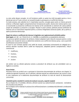 UNIUNEA EUROPEANĂ
Fondul Social European
GUVERNUL ROMÂNIEI
Mînisterul Admînistraţiei şi Înternelor
Înovaţie în admînistraţie
Programul Operaţional "Dezvoltarea
Capacităţii Admînistraţive"
„Creşterea capacităţii funcţionarilor publici din Mînisterul Apărării Naţionale şi Agenţiei Naţionale a
Funcţionarilor Publici de a gesţiona procesele de management strategic însţituţional şi de proiect,
în contextul dezvoltării şi întăririi rolului funcţiei publice”
cod SMIS nr. 22857
ADMINISTRAȚIE ȘI APĂRARE – PARTENERIAT PENTRU PERFORMANȚĂ
nu este vorba despre corupţie. Un alt funcţionar public ar putea lua mită (corupţie) pentru a lua o
decizie pe care ar fi luat-o oricum, iar această situaţie nu presupune un conflict de interese.
Cu toate acestea, este adevărat că, în majoritatea cazurilor, corupţia apare acolo un interes personal
anterior a influenţat negativ comportamentului funcţionarului public. Acesta este motivul pentru care
se recomandă ca prevenirea conflictului de interese să fie considerată un element din cadrul politicii
ample de combatere şi prevenire a corupţiei. Plasate în acest context, politicile privind conflictele de
interese sunt un instrument important pentru a construi integritatea sectorului public, dar şi pentru a
apăra şi promova democraţia.
Reguli de evitare a conflictului de interese in legislația care reglementează achizițiile publice
Baza legala: art. 66 – art. 70 din O.U.G. nr. 34/2006, cu modificările şi completările ulterioare.
Pe parcursul aplicării procedurii de atribuire, trebuie adoptate toate măsurile necesare pentru a evita
apariţia unor situaţii de natura sa determine existenta unui conflict de interese şi/sau care sa permită
manifestarea concurentei neloiale.
În cazul în care constata apariţia unor astfel de situaţii, autoritatea contractantă are obligaţia de a
elimina efectele rezultate dintr-o astfel de împrejurare, adoptând potrivit competentelor, măsuri
corective de:
 modificare,
 încetare,
 revocare,
 anulare
ale actelor care au afectat aplicarea corecta a procedurii de atribuire sau ale activităţilor care au
legătura cu acestea.
Acces limitat
Persoana fizică sau juridică care a participat la întocmirea documentaţiei de atribuire are dreptul, în
calitate de operator economic, de a fi ofertant, ofertant asociat sau subcontractant, dar numai în cazul
în care implicarea sa în elaborarea documentaţiei de atribuire nu este de natură să distorsioneze
concurenţa.
Interdictii pentru membrii în comisia de evaluare sau juriu, experții cooptați
Nu au dreptul de a fi candidat, ofertant, ofertant asociat sau subcontractant; sancţiunea - excluderea
din procedura de atribuire.
Nu au dreptul să fie implicaţi în procesul de verificare/evaluare a candidaturilor/ofertelor următoarele
persoane:
 
