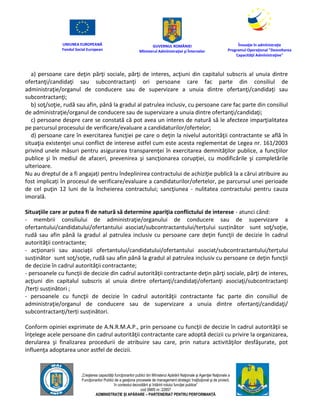 UNIUNEA EUROPEANĂ
Fondul Social European
GUVERNUL ROMÂNIEI
Mînisterul Admînistraţiei şi Înternelor
Înovaţie în admînistraţie
Programul Operaţional "Dezvoltarea
Capacităţii Admînistraţive"
„Creşterea capacităţii funcţionarilor publici din Mînisterul Apărării Naţionale şi Agenţiei Naţionale a
Funcţionarilor Publici de a gesţiona procesele de management strategic însţituţional şi de proiect,
în contextul dezvoltării şi întăririi rolului funcţiei publice”
cod SMIS nr. 22857
ADMINISTRAȚIE ȘI APĂRARE – PARTENERIAT PENTRU PERFORMANȚĂ
a) persoane care deţin părţi sociale, părţi de interes, acţiuni din capitalul subscris al unuia dintre
ofertanţi/candidaţi sau subcontractanţi ori persoane care fac parte din consiliul de
administraţie/organul de conducere sau de supervizare a unuia dintre ofertanţi/candidaţi sau
subcontractanţi;
b) soţ/soţie, rudă sau afin, până la gradul al patrulea inclusiv, cu persoane care fac parte din consiliul
de administraţie/organul de conducere sau de supervizare a unuia dintre ofertanţi/candidaţi;
c) persoane despre care se constată că pot avea un interes de natură să le afecteze imparţialitatea
pe parcursul procesului de verificare/evaluare a candidaturilor/ofertelor;
d) persoane care în exercitarea funcţiei pe care o deţin la nivelul autorităţii contractante se află în
situaţia existenţei unui conflict de interese astfel cum este acesta reglementat de Legea nr. 161/2003
privind unele măsuri pentru asigurarea transparenţei în exercitarea demnităţilor publice, a funcţiilor
publice şi în mediul de afaceri, prevenirea şi sancţionarea corupţiei, cu modificările şi completările
ulterioare.
Nu au dreptul de a fi angajați pentru îndeplinirea contractului de achiziţie publică la a cărui atribuire au
fost implicați în procesul de verificare/evaluare a candidaturilor/ofertelor, pe parcursul unei perioade
de cel puţin 12 luni de la încheierea contractului; sancţiunea - nulitatea contractului pentru cauza
imorală.
Situaţiile care ar putea fi de natură să determine apariţia conflictului de interese - atunci când:
- membrii consiliului de administraţie/organului de conducere sau de supervizare a
ofertantului/candidatului/ofertantului asociat/subcontractantului/terțului susținător sunt soţ/soţie,
rudă sau afin până la gradul al patrulea inclusiv cu persoane care deţin funcţii de decizie în cadrul
autorităţii contractante;
- acţionarii sau asociaţii ofertantului/candidatului/ofertantului asociat/subcontractantului/terțului
susținător sunt soţ/soţie, rudă sau afin până la gradul al patrulea inclusiv cu persoane ce deţin funcţii
de decizie în cadrul autorităţii contractante;
- persoanele cu funcţii de decizie din cadrul autorităţii contractante deţin părţi sociale, părţi de interes,
acţiuni din capitalul subscris al unuia dintre ofertanţi/candidaţi/ofertanţi asociaţi/subcontractanţi
/terți susținători ;
- persoanele cu funcţii de decizie în cadrul autorităţii contractante fac parte din consiliul de
administraţie/organul de conducere sau de supervizare a unuia dintre ofertanţi/candidaţi/
subcontractanţi/terți susținători.
Conform opiniei exprimate de A.N.R.M.A.P., prin persoane cu funcţii de decizie în cadrul autorităţii se
înţelege acele persoane din cadrul autorităţii contractante care adoptă decizii cu privire la organizarea,
derularea şi finalizarea procedurii de atribuire sau care, prin natura activităţilor desfăşurate, pot
influenţa adoptarea unor astfel de decizii.
 