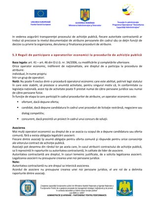 UNIUNEA EUROPEANĂ
Fondul Social European
GUVERNUL ROMÂNIEI
Mînisterul Admînistraţiei şi Înternelor
Înovaţie în admînistraţie
Programul Operaţional "Dezvoltarea
Capacităţii Admînistraţive"
„Creşterea capacităţii funcţionarilor publici din Mînisterul Apărării Naţionale şi Agenţiei Naţionale a
Funcţionarilor Publici de a gesţiona procesele de management strategic însţituţional şi de proiect,
în contextul dezvoltării şi întăririi rolului funcţiei publice”
cod SMIS nr. 22857
ADMINISTRAȚIE ȘI APĂRARE – PARTENERIAT PENTRU PERFORMANȚĂ
In vederea asigurării transparenţei procesului de achiziţie publică, fiecare autoritate contractantă ar
trebui să precizeze la nivelul documentaţiei de atribuire persoanele din cadrul său ce deţin funcţii de
decizie cu privire la organizarea, derularea şi finalizarea procedurii de atribuire.
5.3 Reguli de participare a operatorilor economici la procedurile de achiziție publică
Baza legala: art. 41 – art. 46 din O.U.G. nr. 34/2006, cu modificările şi completările ulterioare.
Orice operator economic, indiferent de naţionalitate, are dreptul de a participa la procedura de
atribuire:
individual, în nume propriu
într-un grup de operatori.
Notă: Nu poate fi exclus dintr-o procedură operatorul economic care este abilitat, potrivit legii statului
în care este stabilit, să presteze o anumită activitate, pentru singurul motiv că, în conformitate cu
legislaţia națională, acest tip de activitate poate fi prestat numai de către persoane juridice sau numai
de către persoane fizice.
În funcţie de etapa la care participă în cadrul procedurilor de atribuire, un operator economic este:
 ofertant, dacă depune oferta;
 candidat, dacă depune candidatura în cadrul unei proceduri de licitaţie restrânsă, negociere sau
dialog competitiv;
 concurent, dacă prezintă un proiect în cadrul unui concurs de soluţii.
Asocierea
Mai mulţi operatori economici au dreptul de a se asocia cu scopul de a depune candidatura sau oferta
comună, fără a exista obligaţia legalizării asocierii.
Fiecare dintre asociaţi îşi asumă obligaţia pentru oferta comună şi răspunde pentru orice consecinţe
ale viitorului contract de achiziţie publică.
Asociaţii pot desemna din rândul lor pe acela care, în cazul atribuirii contractului de achiziţie publică,
sa îi reprezintă în raporturile cu autoritatea contractantă, în calitate de lider de asociere.
Autoritatea contractantă are dreptul, în cazuri temeinic justificate, de a solicita legalizarea asocierii.
Legalizarea asocierii nu presupune crearea unei noi persoane juridice.
Note:
Autoritatea contractantă nu are drepul sa interzică asocierea.
Acordul de asociere nu presupune crearea unei noi persoane juridice, el are rol de a delimita
raporturile dintre asociaţi.
 