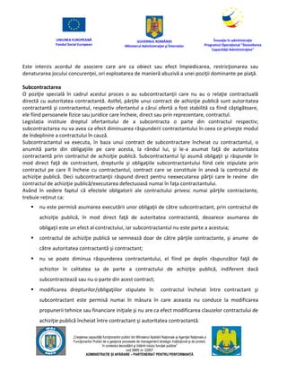 UNIUNEA EUROPEANĂ
Fondul Social European
GUVERNUL ROMÂNIEI
Mînisterul Admînistraţiei şi Înternelor
Înovaţie în admînistraţie
Programul Operaţional "Dezvoltarea
Capacităţii Admînistraţive"
„Creşterea capacităţii funcţionarilor publici din Mînisterul Apărării Naţionale şi Agenţiei Naţionale a
Funcţionarilor Publici de a gesţiona procesele de management strategic însţituţional şi de proiect,
în contextul dezvoltării şi întăririi rolului funcţiei publice”
cod SMIS nr. 22857
ADMINISTRAȚIE ȘI APĂRARE – PARTENERIAT PENTRU PERFORMANȚĂ
Este interzis acordul de asociere care are ca obiect sau efect împiedicarea, restricţionarea sau
denaturarea jocului concurenţei, ori exploatarea de manieră abuzivă a unei poziţii dominante pe piaţă.
Subcontractarea
O poziţie specială în cadrul acestui proces o au subcontractanţii care nu au o relaţie contractuală
directă cu autoritatea contractantă. Astfel, părţile unui contract de achiziţie publică sunt autoritatea
contractantă şi contractantul, respectiv ofertantul a cărui ofertă a fost stabilită ca fiind câştigătoare,
ele fiind persoanele fizice sau juridice care încheie, direct sau prin reprezentare, contractul.
Legislația instituie dreptul ofertantului de a subcontracta o parte din contractul respectiv;
subcontractarea nu va avea ca efect diminuarea răspunderii contractantului în ceea ce priveşte modul
de îndeplinire a contractului în cauză.
Subcontractantul va executa, în baza unui contract de subcontractare încheiat cu contractantul, o
anumită parte din obligaţiile pe care acesta, la rândul lui, şi le-a asumat faţă de autoritatea
contractantă prin contractul de achiziţie publică. Subcontractantul îşi asumă obligaţii şi răspunde în
mod direct faţă de contractant, drepturile şi obligaţiile subcontractantului fiind cele stipulate prin
contractul pe care îl încheie cu contractantul, contract care se constituie în anexă la contractul de
achiziţie publică. Deci subcontractanţii răspund direct pentru neexecutarea părţii care le revine din
contractul de achiziţie publică/executarea defectuoasă numai în faţa contractantului.
Având în vedere faptul că efectele obligatorii ale contractului privesc numai părţile contractante,
trebuie reținut ca:
 nu este permisă asumarea executării unor obligaţii de către subcontractant, prin contractul de
achiziţie publică, în mod direct faţă de autoritatea contractantă, deoarece asumarea de
obligaţii este un efect al contractului, iar subcontractantul nu este parte a acestuia;
 contractul de achiziţie publică se semnează doar de către părţile contractante, şi anume de
către autoritatea contractantă şi contractant;
 nu se poate diminua răspunderea contractantului, el fiind pe deplin răspunzător faţă de
achizitor în calitatea sa de parte a contractului de achiziţie publică, indiferent dacă
subcontractează sau nu o parte din acest contract;
 modificarea drepturilor/obligaţiilor stipulate în contractul încheiat între contractant şi
subcontractant este permisă numai în măsura în care aceasta nu conduce la modificarea
propunerii tehnice sau financiare iniţiale şi nu are ca efect modificarea clauzelor contractului de
achiziţie publică încheiat între contractant şi autoritatea contractantă.
 