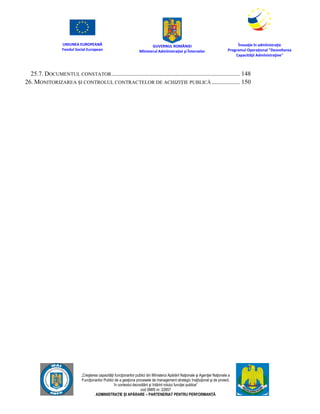 UNIUNEA EUROPEANĂ
Fondul Social European
GUVERNUL ROMÂNIEI
Mînisterul Admînistraţiei şi Înternelor
Înovaţie în admînistraţie
Programul Operaţional "Dezvoltarea
Capacităţii Admînistraţive"
„Creşterea capacităţii funcţionarilor publici din Mînisterul Apărării Naţionale şi Agenţiei Naţionale a
Funcţionarilor Publici de a gesţiona procesele de management strategic însţituţional şi de proiect,
în contextul dezvoltării şi întăririi rolului funcţiei publice”
cod SMIS nr. 22857
ADMINISTRAȚIE ȘI APĂRARE – PARTENERIAT PENTRU PERFORMANȚĂ
25.7. DOCUMENTUL CONSTATOR.................................................................................. 148
26. MONITORIZAREA ȘI CONTROLUL CONTRACTELOR DE ACHIZIȚIE PUBLICĂ .................. 150
 