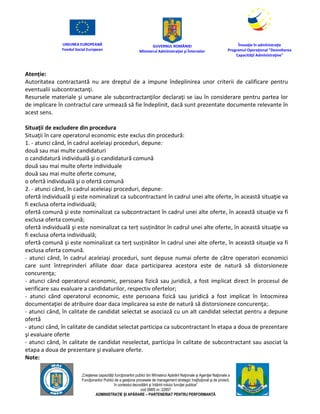 UNIUNEA EUROPEANĂ
Fondul Social European
GUVERNUL ROMÂNIEI
Mînisterul Admînistraţiei şi Înternelor
Înovaţie în admînistraţie
Programul Operaţional "Dezvoltarea
Capacităţii Admînistraţive"
„Creşterea capacităţii funcţionarilor publici din Mînisterul Apărării Naţionale şi Agenţiei Naţionale a
Funcţionarilor Publici de a gesţiona procesele de management strategic însţituţional şi de proiect,
în contextul dezvoltării şi întăririi rolului funcţiei publice”
cod SMIS nr. 22857
ADMINISTRAȚIE ȘI APĂRARE – PARTENERIAT PENTRU PERFORMANȚĂ
Atenție:
Autoritatea contractantă nu are dreptul de a impune îndeplinirea unor criterii de calificare pentru
eventualii subcontractanţi.
Resursele materiale şi umane ale subcontractanţilor declaraţi se iau în considerare pentru partea lor
de implicare în contractul care urmează să fie îndeplinit, dacă sunt prezentate documente relevante în
acest sens.
Situaţii de excludere din procedura
Situaţii în care operatorul economic este exclus din procedură:
1. - atunci când, în cadrul aceleiaşi proceduri, depune:
două sau mai multe candidaturi
o candidatură individuală şi o candidatură comună
două sau mai multe oferte individuale
două sau mai multe oferte comune,
o ofertă individuală şi o ofertă comună
2. - atunci când, în cadrul aceleiaşi proceduri, depune:
ofertă individuală şi este nominalizat ca subcontractant în cadrul unei alte oferte, în această situaţie va
fi exclusa oferta individuală;
ofertă comună şi este nominalizat ca subcontractant în cadrul unei alte oferte, în această situaţie va fi
exclusa oferta comună;
ofertă individuală şi este nominalizat ca terț susținător în cadrul unei alte oferte, în această situaţie va
fi exclusa oferta individuală;
ofertă comună şi este nominalizat ca terț susținător în cadrul unei alte oferte, în această situaţie va fi
exclusa oferta comună.
- atunci când, în cadrul aceleiaşi proceduri, sunt depuse numai oferte de către operatori economici
care sunt întreprinderi afiliate doar daca participarea acestora este de natură să distorsioneze
concurenţa;
- atunci când operatorul economic, persoana fizică sau juridică, a fost implicat direct în procesul de
verificare sau evaluare a candidaturilor, respectiv ofertelor;
- atunci când operatorul economic, este persoana fizică sau juridică a fost implicat în întocmirea
documentaţiei de atribuire doar daca implicarea sa este de natură să distorsioneze concurenţa;.
- atunci când, în calitate de candidat selectat se asociază cu un alt candidat selectat pentru a depune
ofertă
- atunci când, în calitate de candidat selectat participa ca subcontractant în etapa a doua de prezentare
şi evaluare oferte
- atunci când, în calitate de candidat neselectat, participa în calitate de subcontractant sau asociat la
etapa a doua de prezentare şi evaluare oferte.
Note:
 
