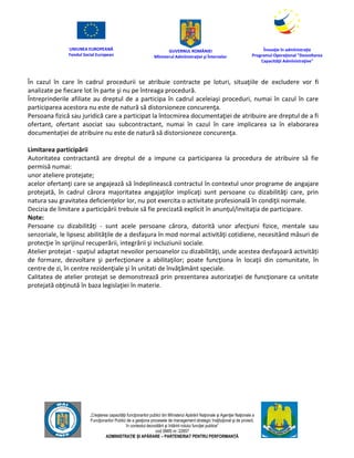 UNIUNEA EUROPEANĂ
Fondul Social European
GUVERNUL ROMÂNIEI
Mînisterul Admînistraţiei şi Înternelor
Înovaţie în admînistraţie
Programul Operaţional "Dezvoltarea
Capacităţii Admînistraţive"
„Creşterea capacităţii funcţionarilor publici din Mînisterul Apărării Naţionale şi Agenţiei Naţionale a
Funcţionarilor Publici de a gesţiona procesele de management strategic însţituţional şi de proiect,
în contextul dezvoltării şi întăririi rolului funcţiei publice”
cod SMIS nr. 22857
ADMINISTRAȚIE ȘI APĂRARE – PARTENERIAT PENTRU PERFORMANȚĂ
În cazul în care în cadrul procedurii se atribuie contracte pe loturi, situaţiile de excludere vor fi
analizate pe fiecare lot în parte şi nu pe întreaga procedură.
Întreprinderile afiliate au dreptul de a participa în cadrul aceleiaşi proceduri, numai în cazul în care
participarea acestora nu este de natură să distorsioneze concurenţa.
Persoana fizică sau juridică care a participat la întocmirea documentaţiei de atribuire are dreptul de a fi
ofertant, ofertant asociat sau subcontractant, numai în cazul în care implicarea sa în elaborarea
documentaţiei de atribuire nu este de natură să distorsioneze concurenţa.
Limitarea participării
Autoritatea contractantă are dreptul de a impune ca participarea la procedura de atribuire să fie
permisă numai:
unor ateliere protejate;
acelor ofertanţi care se angajează să îndeplinească contractul în contextul unor programe de angajare
protejată, în cadrul cărora majoritatea angajaţilor implicaţi sunt persoane cu dizabilităţi care, prin
natura sau gravitatea deficienţelor lor, nu pot exercita o activitate profesională în condiţii normale.
Decizia de limitare a participării trebuie să fie precizată explicit în anunţul/invitaţia de participare.
Note:
Persoane cu dizabilităţi - sunt acele persoane cărora, datorită unor afecţiuni fizice, mentale sau
senzoriale, le lipsesc abilităţile de a desfaşura în mod normal activităţi cotidiene, necesitând măsuri de
protecţie în sprijinul recuperării, integrării şi incluziunii sociale.
Atelier protejat - spaţiul adaptat nevoilor persoanelor cu dizabilităţi, unde acestea desfaşoară activități
de formare, dezvoltare şi perfecţionare a abilitaţilor; poate funcţiona în locaţii din comunitate, în
centre de zi, în centre rezidenţiale şi în unitati de învăţământ speciale.
Calitatea de atelier protejat se demonstrează prin prezentarea autorizaţiei de funcţionare ca unitate
protejată obţinută în baza legislaţiei în materie.
 