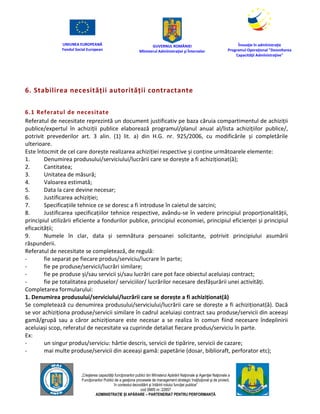UNIUNEA EUROPEANĂ
Fondul Social European
GUVERNUL ROMÂNIEI
Mînisterul Admînistraţiei şi Înternelor
Înovaţie în admînistraţie
Programul Operaţional "Dezvoltarea
Capacităţii Admînistraţive"
„Creşterea capacităţii funcţionarilor publici din Mînisterul Apărării Naţionale şi Agenţiei Naţionale a
Funcţionarilor Publici de a gesţiona procesele de management strategic însţituţional şi de proiect,
în contextul dezvoltării şi întăririi rolului funcţiei publice”
cod SMIS nr. 22857
ADMINISTRAȚIE ȘI APĂRARE – PARTENERIAT PENTRU PERFORMANȚĂ
6. Stabilirea necesității autorității contractante
6.1 Referatul de necesitate
Referatul de necesitate reprezintă un document justificativ pe baza căruia compartimentul de achiziții
publice/expertul în achiziții publice elaborează programul/planul anual al/lista achizițiilor publice/,
potrivit prevederilor art. 3 alin. (1) lit. a) din H.G. nr. 925/2006, cu modificările și completările
ulterioare.
Este întocmit de cel care dorește realizarea achiziției respective și conține următoarele elemente:
1. Denumirea produsului/serviciului/lucrării care se dorește a fi achiziționat(ă);
2. Cantitatea;
3. Unitatea de măsură;
4. Valoarea estimată;
5. Data la care devine necesar;
6. Justificarea achiziției;
7. Specificațiile tehnice ce se doresc a fi introduse în caietul de sarcini;
8. Justificarea specificațiilor tehnice respective, avându-se în vedere principiul proporționalității,
principiul utilizării eficiente a fondurilor publice, principiul economiei, principiul eficienței și principiul
eficacității;
9. Numele în clar, data și semnătura persoanei solicitante, potrivit principiului asumării
răspunderii.
Referatul de necesitate se completează, de regulă:
- fie separat pe fiecare produs/serviciu/lucrare în parte;
- fie pe produse/servicii/lucrări similare;
- fie pe produse și/sau servicii și/sau lucrări care pot face obiectul aceluiași contract;
- fie pe totalitatea produselor/ serviciilor/ lucrărilor necesare desfășurării unei activități.
Completarea formularului:
1. Denumirea produsului/serviciului/lucrării care se dorește a fi achiziționat(ă)
Se completează cu denumirea produsului/serviciului/lucrării care se dorește a fi achiziționat(ă). Dacă
se vor achiziționa produse/servicii similare în cadrul aceluiași contract sau produse/servicii din aceeași
gamă/grupă sau a căror achiziționare este necesar a se realiza în comun fiind necesare îndeplinirii
aceluiași scop, referatul de necesitate va cuprinde detaliat fiecare produs/serviciu în parte.
Ex:
- un singur produs/serviciu: hârtie descris, servicii de tipărire, servicii de cazare;
- mai multe produse/servicii din aceeași gamă: papetărie (dosar, biblioraft, perforator etc);
 