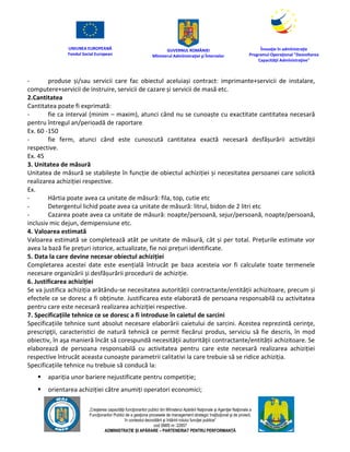 UNIUNEA EUROPEANĂ
Fondul Social European
GUVERNUL ROMÂNIEI
Mînisterul Admînistraţiei şi Înternelor
Înovaţie în admînistraţie
Programul Operaţional "Dezvoltarea
Capacităţii Admînistraţive"
„Creşterea capacităţii funcţionarilor publici din Mînisterul Apărării Naţionale şi Agenţiei Naţionale a
Funcţionarilor Publici de a gesţiona procesele de management strategic însţituţional şi de proiect,
în contextul dezvoltării şi întăririi rolului funcţiei publice”
cod SMIS nr. 22857
ADMINISTRAȚIE ȘI APĂRARE – PARTENERIAT PENTRU PERFORMANȚĂ
- produse și/sau servicii care fac obiectul aceluiași contract: imprimante+servicii de instalare,
computere+servicii de instruire, servicii de cazare și servicii de masă etc.
2.Cantitatea
Cantitatea poate fi exprimată:
- fie ca interval (minim – maxim), atunci când nu se cunoaște cu exactitate cantitatea necesară
pentru întregul an/perioadă de raportare
Ex. 60 -150
- fie ferm, atunci când este cunoscută cantitatea exactă necesară desfășurării activității
respective.
Ex. 45
3. Unitatea de măsură
Unitatea de măsură se stabilește în funcție de obiectul achiziției și necesitatea persoanei care solicită
realizarea achiziției respective.
Ex.
- Hârtia poate avea ca unitate de măsură: fila, top, cutie etc
- Detergentul lichid poate avea ca unitate de măsură: litrul, bidon de 2 litri etc
- Cazarea poate avea ca unitate de măsură: noapte/persoană, sejur/persoană, noapte/persoană,
inclusiv mic dejun, demipensiune etc.
4. Valoarea estimată
Valoarea estimată se completează atât pe unitate de măsură, cât și per total. Prețurile estimate vor
avea la bază fie prețuri istorice, actualizate, fie noi prețuri identificate.
5. Data la care devine necesar obiectul achiziției
Completarea acestei date este esențială întrucât pe baza acesteia vor fi calculate toate termenele
necesare organizării și desfășurării procedurii de achiziție.
6. Justificarea achiziției
Se va justifica achiziția arătându-se necesitatea autorității contractante/entității achizitoare, precum și
efectele ce se doresc a fi obținute. Justificarea este elaborată de persoana responsabilă cu activitatea
pentru care este necesară realizarea achiziției respective.
7. Specificațiile tehnice ce se doresc a fi introduse în caietul de sarcini
Specificațiile tehnice sunt absolut necesare elaborării caietului de sarcini. Acestea reprezintă cerinţe,
prescripţii, caracteristici de natură tehnică ce permit fiecărui produs, serviciu să fie descris, în mod
obiectiv, în aşa manieră încât să corespundă necesităţii autorităţii contractante/entității achizitoare. Se
elaborează de persoana responsabilă cu activitatea pentru care este necesară realizarea achiziției
respective întrucât aceasta cunoaște parametrii calitativi la care trebuie să se ridice achiziția.
Specificațiile tehnice nu trebuie să conducă la:
 apariția unor bariere nejustificate pentru competiție;
 orientarea achiziției către anumiți operatori economici;
 